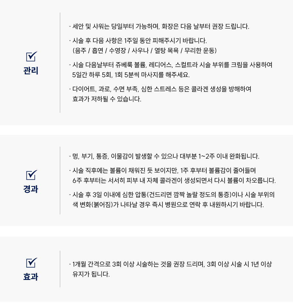 쥬베룩볼륨·스컬트라·레디어스·울트라콜200 시술 후 관리 Q&A
						Q1. 쥬베룩볼륨·스컬트라·레디어스·울트라콜200 시술 후 세안이나 샤워는 언제부터 가능할까요?
						A. 쥬베룩볼륨, 스컬트라, 레디어스·울트라콜200  시술 후 당일부터 가능합니다. 화장은 다음 날부터 권장드립니다.
						Q2. 쥬베룩볼륨·스컬트라·레디어스·울트라콜200  시술 후 피해야 할 주의사항이 있을까요?
						A. 시술 후 1주일 동안은 음주, 흡연, 사우나, 열탕 목욕, 무리한 운동을 피해주세요.
						Q3. 쥬베룩볼륨·스컬트라·레디어스·울트라콜200  시술 후 마사지는 어떻게 해야 하나요?
						A. 쥬베룩볼륨·레디어스 시술 후에는 스컬트라 시술 후에는 5일간 하루 5회, 1회 5분씩 크림을 활용하여 부드럽게 마사지해주세요.
						Q4. 쥬베룩볼륨·스컬트라·레디어스·울트라콜200  시술 후 효과가 떨어질 수도 있나요?
						A. 다이어트, 수면 부족, 스트레스 등은 콜라겐 생성을 방해하여 시술 효과가 저하될 수 있습니다.
						쥬베룩볼륨·스컬트라·레디어스·울트라콜200  시술 후 경과 Q&A
						Q5. 쥬베룩볼륨·스컬트라·레디어스·울트라콜200  시술 후 멍이나 부기가 생겨도 괜찮을까요?
						A. 쥬베룩볼륨·스컬트라·레디어스·울트라콜200  시술 후 멍, 부기, 통증, 이물감이 발생할 수 있으나 대부분 1~2주 이내 완화됩니다.
						Q6. 쥬베룩볼륨·스컬트라·레디어스·울트라콜200  시술 효과는 언제부터 나타나나요?
						A. 시술 직후에는 볼륨이 채워진 듯 보이지만, 1주 후부터 줄어들며 6주 후부터 피부 내 콜라겐이 생성되어 다시 볼륨이 차오릅니다.
						Q7. 쥬베룩볼륨·스컬트라·레디어스·울트라콜200  시술 후 통증이나 색 변화가 나타나면 어떻게 해야 하나요?
						A. 시술 후 3일 이내에 심한 통증이나 붉은 변색이 생길 경우 즉시 병원으로 내원하시기 바랍니다.
						쥬베룩볼륨·스컬트라·레디어스·울트라콜200  시술 후 효과 Q&A
						Q8. 쥬베룩볼륨·스컬트라·레디어스·울트라콜200  시술은 몇 회 정도 받아야 하나요?
						A. 1개월 간격으로 3회 이상 시술 시 1년 이상 유지가 가능합니다.
						