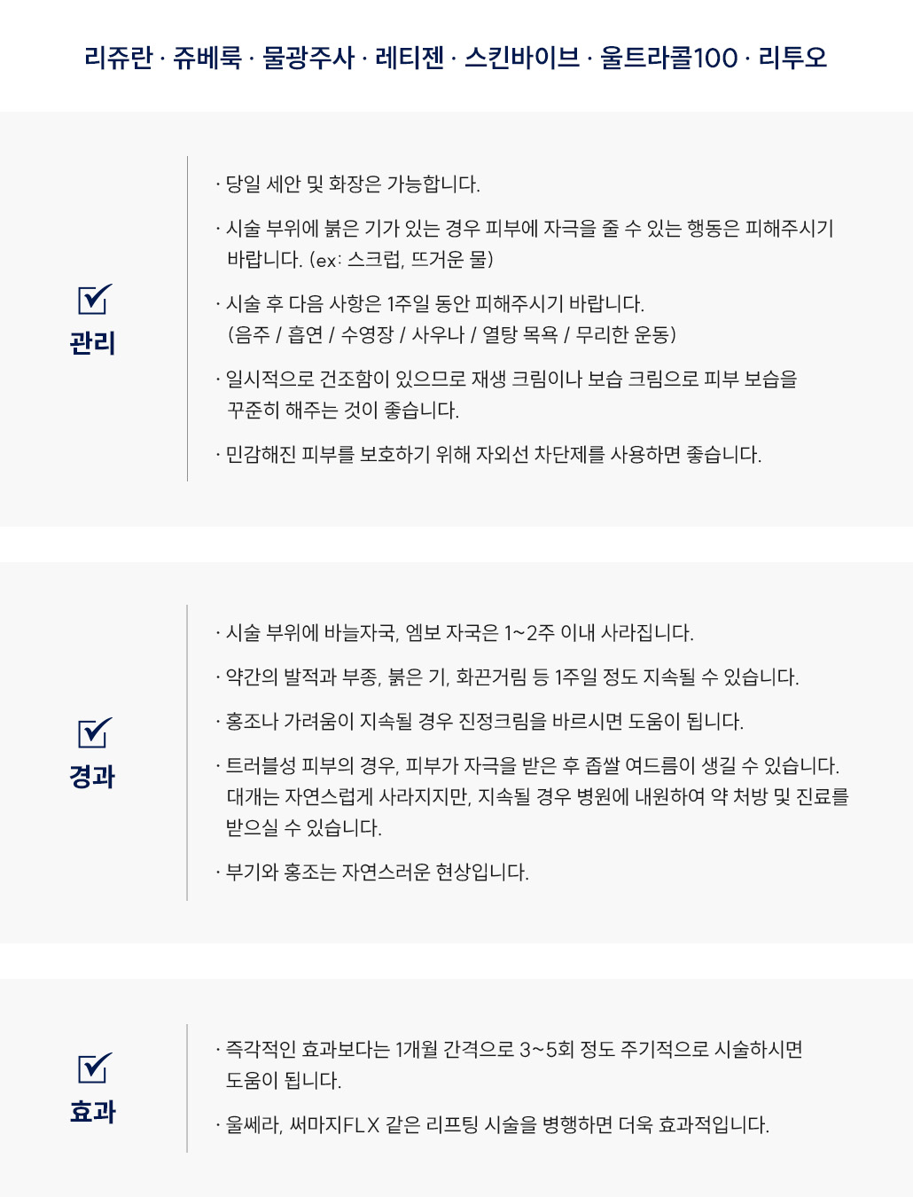 스킨부스터(리쥬란, 쥬베룩, 물광주사, 레티젠, 스킨바이브, 울트라콜100, 리투오) 시술 후 관리 Q&A
						Q1. 스킨부스터(리쥬란, 쥬베룩, 물광주사, 레티젠, 스킨바이브, 울트라콜100, 리투오) 시술 후 세안이나 화장은 언제부터 가능할까요?
						A. 스킨부스터(리쥬란, 쥬베룩, 물광주사, 레티젠, 스킨바이브, 울트라콜100, 리투오) 시술 후 당일부터 세안과 화장이 가능합니다.
						다만 시술 부위에 붉은기가 있을 경우, 피부에 자극을 줄 수 있는 스크럽이나 뜨거운 물은 피해주세요.
						Q2. 스킨부스터(리쥬란, 쥬베룩, 물광주사, 레티젠, 스킨바이브, 울트라콜100, 리투오) 시술 후 피해야 할 행동이 있을까요?
						A. 시술 후 1주일 동안은 음주, 흡연, 수영장, 사우나, 열탕목욕, 무리한 운동은 피해주세요.
						스킨부스터 시술 부위가 자극을 받으면 염증이나 부기가 생길 수 있으므로 주의가 필요합니다.
						Q3. 스킨부스터(리쥬란, 쥬베룩, 물광주사, 레티젠, 스킨바이브, 울트라콜100, 리투오) 시술 후 피부가 건조해졌어요. 어떻게 관리하면 좋을까요?
						A. 스킨부스터 시술 후 일시적인 건조함이 생길 수 있습니다.
						재생크림이나 보습크림을 꾸준히 사용해 피부 보습을 유지해주세요.
						Q4. 스킨부스터(리쥬란, 쥬베룩, 물광주사, 레티젠, 스킨바이브, 울트라콜100, 리투오) 시술 후 자외선 차단제를 사용해도 될까요?
						A. 가능합니다.
						시술 후 민감해진 피부를 보호하기 위해 자외선 차단제를 꾸준히 사용하는 것이 좋습니다.
						스킨부스터(리쥬란, 쥬베룩, 물광주사, 레티젠, 스킨바이브, 울트라콜100, 리투오) 시술 후 경과 Q&A
						Q5. 스킨부스터 시술 후 바늘자국이나 엠보 자국이 남았어요. 괜찮을까요?
						A. 스킨부스터(리쥬란, 쥬베룩, 물광주사, 레티젠, 스킨바이브, 울트라콜100, 리투오) 시술 후
						바늘자국이나 엠보 자국은 정상적인 반응으로, 1~2주 이내에 자연스럽게 사라집니다.
						Q6. 스킨부스터 시술 후 붉은기나 화끈거림이 생겼어요. 괜찮을까요?
						A. 시술 후 약간의 발적, 부종, 붉은기, 화끈거림이 1주일 정도 지속될 수 있습니다.
						홍조나 가려움이 오래 지속될 경우에는 스테로이드 연고를 바르시면 도움이 됩니다.
						Q7. 스킨부스터 시술 후 좁쌀 여드름이 생겼어요. 괜찮을까요?
						A. 트러블성 피부의 경우, 스킨부스터(리쥬란, 쥬베룩, 물광주사, 레티젠, 스킨바이브, 울트라콜100, 리투오) 시술 후
						피부 자극으로 좁쌀 여드름이 생길 수 있습니다. 대부분은 자연스럽게 사라지며,
						지속될 경우 병원 내원 후 진료와 약 처방을 받으시면 됩니다.
						Q8. 스킨부스터 시술 후 부기나 홍조가 있는데 괜찮을까요?
						A. 네, 부기와 홍조는 스킨부스터 시술 후 나타날 수 있는 자연스러운 경과입니다.
						시간이 지나면서 점차 완화됩니다.
						스킨부스터(리쥬란, 쥬베룩, 물광주사, 레티젠, 스킨바이브, 울트라콜100, 리투오) 시술 후 효과 Q&A
						Q9. 스킨부스터 시술은 몇 번 정도 받아야 효과가 있나요?
						A. 스킨부스터(리쥬란, 쥬베룩, 물광주사, 레티젠, 스킨바이브, 울트라콜100, 리투오) 시술은
						즉각적인 효과보다는 1개월 간격으로 3~5회 정도 주기적으로 시술하실 때
						피부 탄력과 결 개선 효과를 높일 수 있습니다.
						Q10. 스킨부스터 시술 효과를 높이려면 어떻게 하면 좋을까요?
						A. 스킨부스터(리쥬란, 쥬베룩, 물광주사, 레티젠, 스킨바이브, 울트라콜100, 리투오) 시술은
						울쎄라나 써마지FLX와 같은 리프팅 시술을 병행하면 피부 탄력 개선과 리프팅 효과가 더욱 향상됩니다.
						