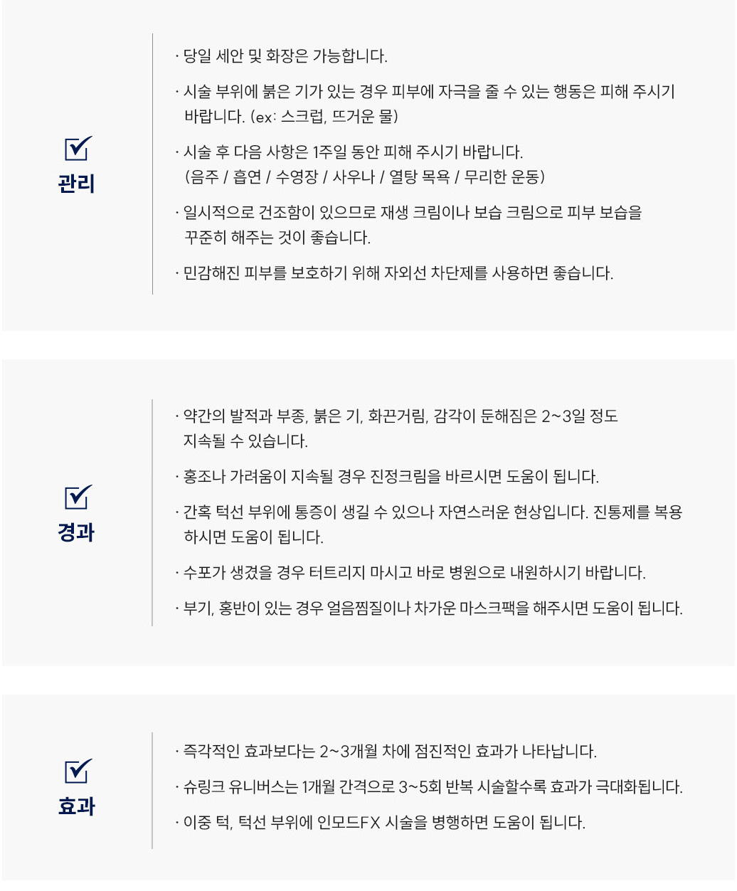 슈링크유니버스 리프팅 시술 후 관리 Q&A
						Q1. 슈링크유니버스 시술 후 세안이나 화장은 언제부터 가능할까요?
						A. 슈링크 시술 후에는 당일 세안 및 화장이 가능합니다.
						Q2. 슈링크 리프팅 후 얼굴이 붉어요. 괜찮은 건가요?
						A. 슈링크 시술 부위에 붉은기가 있는 경우, 피부에 자극을 줄 수 있는 행동(스크럽, 뜨거운 물 등)은 피해주세요.
						Q3. 슈링크유니버스 시술 후 피해야 할 행동이 있나요?
						A. 슈링크 시술 후 1주일 동안은 음주, 흡연, 수영장, 사우나, 열탕목욕, 무리한 운동을 피해주시기 바랍니다.
						Q4. 슈링크 리프팅 후 피부가 건조한데 어떻게 관리하면 좋을까요?
						A. 슈링크 시술 후 일시적으로 건조함이 있을 수 있으므로 재생크림이나 보습크림으로 피부 보습을 꾸준히 해주세요. 또한 자외선 차단제를 사용하는 것이 좋습니다.
						슈링크유니버스 리프팅 시술 후 경과 Q&A
						Q5. 슈링크 시술 후 얼굴이 붓거나 화끈거려요. 괜찮은 건가요?
						A. 슈링크 리프팅 후 약간의 발적, 부종, 붉은기, 화끈거림, 감각 둔해짐은 2~3일 정도 지속될 수 있으며 정상적인 반응입니다.
						Q6. 슈링크 리프팅 후 홍조나 가려움이 생겼어요. 어떻게 하면 좋을까요?
						A. 슈링크 시술 후 홍조나 가려움이 지속될 경우 스테로이드 연고를 바르시면 도움이 됩니다.
						Q7. 슈링크유니버스 시술 후 턱선 부위가 아파요. 괜찮을까요?
						A. 슈링크 시술 후 간혹 턱선 부위에 통증이 생길 수 있으나 자연스러운 현상이며, 진통제를 복용하시면 도움이 됩니다.
						Q8. 슈링크 리프팅 후 수포가 생겼어요. 어떻게 해야 하나요?
						A. 슈링크 시술 후 수포가 생겼을 경우 절대 터트리지 말고 바로 병원으로 내원하시기 바랍니다.
						Q9. 슈링크 시술 후 부기나 홍반이 남아 있는데 어떻게 관리하면 좋을까요?
						A. 슈링크 시술 후 부기·홍반이 있을 경우 얼음찜질이나 차가운 마스크팩을 해주시면 도움이 됩니다.
						슈링크유니버스 리프팅 시술 후 효과 Q&A
						Q10. 슈링크유니버스 리프팅 효과는 언제부터 나타나나요?
						A. 슈링크 리프팅은 즉각적인 효과보다는 2~3개월 차에 점진적인 리프팅 효과가 나타납니다.
						Q11. 슈링크 리프팅은 몇 번 정도 받아야 하나요?
						A. 슈링크는 1개월 간격으로 3~5회 반복 시술할수록 리프팅 효과가 극대화됩니다.
						Q12. 슈링크 리프팅 효과를 오래 유지하려면 어떻게 해야 하나요?
						A. 슈링크 리프팅은 이중턱이나 턱선 부위에 인모드FX 시술을 병행하면 효과 유지에 도움이 됩니다.
						