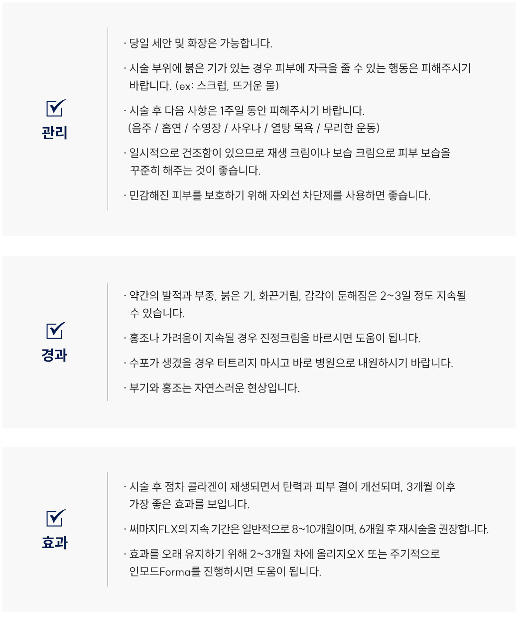 써마지FLX 시술 후 관리 Q&A
						Q1. 써마지FLX 리프팅 시술 후 세안이나 화장은 언제부터 가능할까요?
						A. 써마지FLX 리프팅은 당일 세안 및 화장이 가능합니다.
						Q2. 써마지FLX 시술 후 얼굴에 붉은기가 있는데 괜찮은 건가요?
						A. 써마지FLX 시술 후 붉은기가 있을 경우 자극적인 행동(스크럽, 뜨거운 물 등)은 피해주세요. 피부가 민감해진 상태이므로 자극을 최소화하는 것이 좋습니다.
						Q3. 써마지FLX 리프팅 후 피해야 할 생활 습관이 있을까요?
						A. 써마지FLX 리프팅 후 1주일간은 음주, 흡연, 사우나, 열탕목욕, 무리한 운동을 삼가야 합니다.
						Q4. 써마지FLX시술 후 피부가 건조해졌어요. 어떻게 관리하면 좋을까요?
						A. 써마지FLX 시술 후 건조함이 있을 수 있으므로 재생크림이나 보습크림으로 피부 보습을 꾸준히 해주세요. 또한 자외선 차단제를 사용하여 민감해진 피부를 보호하는 것이 좋습니다.
						써마지FLX 시술 후 경과 Q&A
						Q5. 써마지FLX 시술 후 얼굴이 붓거나 화끈거려요. 괜찮은 건가요?
						A. 써마지FLX 리프팅 후 발적, 부종, 붉은기, 화끈거림, 감각 둔해짐은 2~3일 정도 지속될 수 있으며 정상적인 리프팅 반응입니다.
						Q6. 써마지FLX 시술 후 홍조나 가려움이 생겼어요. 어떻게 해야 하나요?
						A. 써마지FLX 시술 후 홍조나 가려움이 생길 경우 스테로이드 연고를 바르시면 도움이 됩니다.
						Q7. 써마지FLX 리프팅 후 수포가 생겼어요. 어떻게 해야 하나요?
						A. 써마지FLX 시술 후 수포가 생긴 경우에는 절대 터트리지 말고 바로 병원으로 내원하시기 바랍니다.
						Q8. 써마지FLX 시술 후 부기와 홍조가 남아 있는데 괜찮을까요?
						A. 써마지FLX 리프팅 후 부기와 홍조는 자연스러운 경과 반응으로, 시간이 지나면 점차 완화됩니다.
						써마지FLX 시술 후 효과 Q&A
						Q9. 써마지FLX 리프팅 효과는 언제부터 나타나고 얼마나 유지되나요?
						A. 써마지FLX 시술 후 콜라겐이 재생되면서 피부 탄력과 결이 점차 개선되며, 약 3개월 후 가장 좋은 리프팅 효과를 보입니다. 평균 8~10개월 정도 유지됩니다.
						Q10. 써마지FLX 효과를 더 오래 유지하려면 어떻게 해야 하나요?
						A. 써마지FLX 리프팅은 6개월 후 재시술을 권장하며, 올리지오X 또는 인모드 Forma를 병행하면 리프팅 효과 유지에 도움이 됩니다.
						