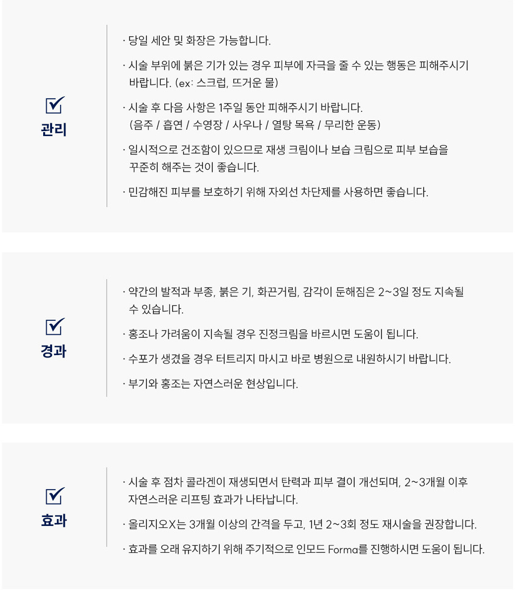 올리지오X 시술 후 관리 Q&A
						Q1. 올리지오X 시술 후 세안이나 화장은 언제부터 가능할까요?
						A. 올리지오X 시술 후에는 당일 세안 및 화장이 가능합니다.
						Q2. 올리지오X 리프팅 후 얼굴이 붉어요. 괜찮은 건가요?
						A. 올리지오X 시술 부위에 붉은기가 있는 경우 피부에 자극을 줄 수 있는 행동(스크럽, 뜨거운 물 등)은 피해주세요.
						Q3. 올리지오X 시술 후 피해야 할 생활 습관이 있나요?
						A. 올리지오X 시술 후 1주일 동안은 음주, 흡연, 수영장, 사우나, 열탕목욕, 무리한 운동을 피해주시기 바랍니다.
						Q4. 올리지오X 시술 후 피부가 건조한데 어떻게 관리하면 좋을까요?
						A. 올리지오X 시술 후 일시적으로 건조함이 생길 수 있으므로 재생크림이나 보습크림으로 피부 보습을 꾸준히 해주세요. 또한 자외선 차단제를 사용하는 것이 좋습니다.
						올리지오X 시술 후 경과 Q&A
						Q5. 올리지오X 시술 후 얼굴이 붓거나 화끈거려요. 괜찮은 건가요?
						A. 올리지오X 리프팅 후 약간의 발적, 부종, 붉은기, 화끈거림, 감각 둔해짐은 2~3일 정도 지속될 수 있으며 정상적인 반응입니다.
						Q6. 올리지오X 시술 후 홍조나 가려움이 생겼어요. 어떻게 해야 하나요?
						A. 올리지오X 시술 후 홍조나 가려움이 지속될 경우 스테로이드 연고를 바르시면 도움이 됩니다.
						Q7. 올리지오X 리프팅 후 수포가 생겼어요. 어떻게 해야 하나요?
						A. 올리지오X 시술 후 수포가 생겼을 경우 절대 터트리지 말고 바로 병원으로 내원하시기 바랍니다.
						Q8. 올리지오X 시술 후 부기나 홍조가 남아 있는데 괜찮을까요?
						A. 올리지오X 리프팅 후 부기와 홍조는 자연스러운 경과 반응으로, 시간이 지나면 점차 완화됩니다.
						올리지오X 시술 후 효과 Q&A
						Q9. 올리지오X 리프팅 효과는 언제부터 나타나고 얼마나 유지되나요?
						A. 올리지오X 시술 후 점차 콜라겐이 재생되면서 탄력과 피부 결이 개선되며, 약 2~3개월 이후 자연스러운 리프팅 효과가 나타납니다. 3개월 이상의 간격을 두고 1년에 2~3회 정도 재시술을 권장합니다.
						Q10. 올리지오X 리프팅 효과를 오래 유지하려면 어떻게 해야 하나요?
						A. 올리지오X 리프팅은 정기적으로 인모드 Forma를 병행하시면 효과를 오래 유지하는 데 도움이 됩니다.
						