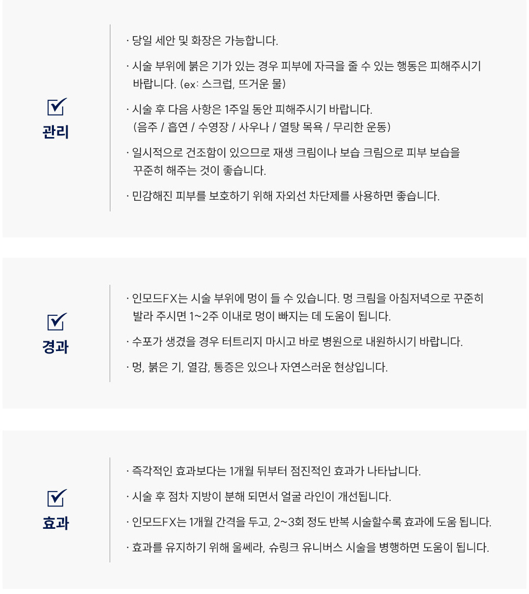 인모드FX 리프팅 시술 후 관리 Q&A
						Q1. 인모드FX 시술 후 세안이나 화장은 언제부터 가능할까요?
						A. 인모드FX 시술 후에는 당일 세안 및 화장이 가능합니다.
						Q2. 인모드FX 리프팅 후 얼굴이 붉어요. 괜찮은 건가요?
						A. 인모드FX 시술 부위에 붉은기가 있는 경우, 피부에 자극을 줄 수 있는 행동(스크럽, 뜨거운 물 등)은 피해주세요.
						Q3. 인모드FX 시술 후 피해야 할 생활 습관이 있을까요?
						A. 인모드FX 시술 후 1주일 동안은 음주, 흡연, 수영장, 사우나, 열탕목욕, 무리한 운동을 피해주시기 바랍니다.
						Q4. 인모드FX 시술 후 피부가 건조한데 어떻게 관리해야 하나요?
						A. 인모드FX 시술 후 일시적으로 건조함이 있을 수 있으므로 재생크림이나 보습크림으로 피부 보습을 꾸준히 해주세요. 또한 자외선 차단제를 사용하는 것이 좋습니다.
						인모드FX 리프팅 시술 경과 Q&A
						Q5. 인모드FX 시술 후 멍이 들었어요. 어떻게 해야 하나요?
						A. 인모드 시술 부위에는 멍이 생길 수 있으며, 멍크림을 아침저녁으로 꾸준히 발라주시면 1~2주 이내로 완화됩니다.
						Q6. 인모드FX 시술 후 수포가 생겼어요. 어떻게 해야 하나요?
						A. 인모드FX 시술 후 수포가 생긴 경우에는 절대 터트리지 말고 바로 병원으로 내원하시기 바랍니다.
						Q7. 인모드FX 리프팅 후 얼굴이 화끈거리거나 아파요. 괜찮은 건가요?
						A. 인모드FX 시술 후 멍, 붉은기, 열감, 통증은 일시적으로 나타날 수 있는 자연스러운 현상입니다.
						인모드FX 리프팅 시술 효과 Q&A
						Q8. 인모드FX 리프팅 효과는 언제부터 나타나나요?
						A. 인모드FX 리프팅은 즉각적인 효과보다는 시술 후 1개월 뒤부터 점진적인 리프팅 효과가 나타납니다.
						Q9. 인모드FX 시술 후 얼굴 라인이 달라질 수 있나요?
						A. 인모드FX 시술 후 점차 지방이 분해되면서 얼굴 라인이 개선됩니다.
						Q10. 인모드FX 리프팅은 몇 번 정도 받아야 하나요?
						A. 인모드FX는 1개월 간격으로 2~3회 반복 시술할수록 리프팅 효과에 도움이 됩니다.
						Q11. 인모드FX 효과를 오래 유지하려면 어떻게 해야 하나요?
						A. 인모드FX 효과 유지를 위해 울쎄라나 슈링크 리프팅 시술을 병행하면 도움이 됩니다.
						