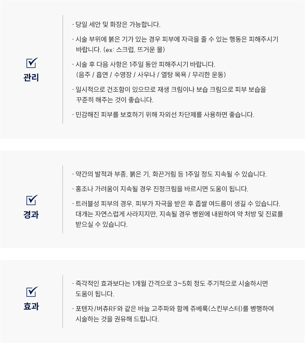 포텐자 / 버츄RF 시술 후 관리 Q&A
						Q1. 포텐자 또는 버츄RF 시술 후 세안이나 화장은 언제부터 가능할까요?
						A. 포텐자·버츄RF는 당일 세안 및 화장이 가능합니다.
						Q2. 포텐자·버츄RF 시술 후 얼굴이 붉어요. 괜찮은 건가요?
						A. 포텐자·버츄RF 시술 부위에 붉은기가 있는 경우, 피부에 자극을 줄 수 있는 행동(스크럽, 뜨거운 물 등)은 피해주세요.
						Q3. 포텐자·버츄RF 시술 후 피해야 할 행동이 있을까요?
						A. 포텐자·버츄RF 시술 후 1주일 동안은 음주, 흡연, 수영장, 사우나, 열탕목욕, 무리한 운동을 피해주시기 바랍니다.
						Q4. 포텐자·버츄RF 시술 후 피부가 건조한데 어떻게 관리하면 좋을까요?
						A. 포텐자·버츄RF 시술 후 일시적으로 건조함이 생길 수 있으므로 재생크림이나 보습크림으로 피부 보습을 꾸준히 해주세요. 또한 자외선 차단제를 사용하는 것이 좋습니다.
						포텐자 / 버츄RF 시술 후 경과 Q&A
						Q5. 포텐자 시술 후 얼굴이 붓거나 화끈거려요. 괜찮은 건가요?
						A. 포텐자 시술 후 약간의 발적, 부종, 붉은기, 화끈거림은 1주일 정도 지속될 수 있으며 정상적인 반응입니다.
						Q6. 버츄RF 시술 후 홍조나 가려움이 생겼어요. 어떻게 해야 하나요?
						A. 버츄RF 시술 후 홍조나 가려움이 지속될 경우 스테로이드 연고를 바르시면 도움이 됩니다.
						Q7. 포텐자나 버츄RF 시술 후 좁쌀 여드름이 생겼어요. 괜찮은 건가요?
						A. 포텐자·버츄RF 시술 후 트러블성 피부의 경우 좁쌀 여드름이 생길 수 있습니다. 대부분은 자연스럽게 사라지지만, 지속될 경우 병원에 내원하여 약 처방 및 진료를 받으실 수 있습니다.
						포텐자 / 버츄RF 시술 후 효과 Q&A
						Q8. 포텐자·버츄RF 시술 효과는 언제부터 나타나나요?
						A. 포텐자·버츄RF는 즉각적인 효과보다는 1개월 간격으로 3~5회 주기적으로 시술하실 때 점진적인 개선 효과를 보실 수 있습니다.
						Q9. 포텐자·버츄RF 시술 효과를 높이려면 어떻게 해야 하나요?
						A. 포텐자·버츄RF와 같은 바늘 고주파 시술은 **쥬베룩(스킨부스터)**와 병행하시면 시너지 효과를 얻을 수 있습니다
						