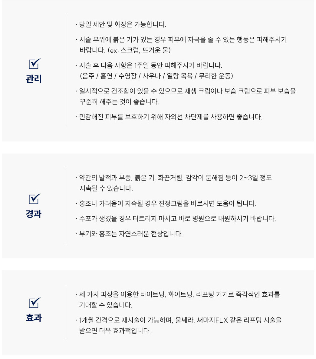 티타늄리프팅 시술 후 Q&A
						Q1. 티타늄리프팅 시술 후 세안이나 화장은 언제부터 가능할까요?
						A. 티타늄리프팅 시술 후에는 당일 세안 및 화장이 가능합니다.
						Q2. 티타늄리프팅 시술 후 얼굴이 붉어요. 괜찮은 건가요?
						A. 티타늄리프팅 시술 부위에 붉은기가 있는 경우, 피부에 자극을 줄 수 있는 행동(스크럽, 뜨거운 물 등)은 피해주세요.
						Q3. 티타늄리프팅 후 피해야 할 행동이 있을까요?
						A. 티타늄리프팅 시술 후 1주일 동안은 음주, 흡연, 수영장, 사우나, 열탕목욕, 무리한 운동을 피해주시기 바랍니다.
						Q4. 티타늄리프팅 후 피부가 건조한데 어떻게 관리하면 좋을까요?
						A. 티타늄리프팅 시술 후 일시적으로 건조함이 있을 수 있으므로 재생크림이나 보습크림으로 피부 보습을 꾸준히 해주세요. 또한 자외선 차단제를 사용하는 것이 좋습니다.
						Q5. 티타늄리프팅 시술 후 얼굴이 붓거나 열감이 있어요. 괜찮은 건가요?
						A. 티타늄리프팅 시술 후 약간의 발적, 부종, 붉은기, 화끈거림, 감각 둔해짐은 2~3일 정도 지속될 수 있으며, 정상적인 리프팅 반응입니다.
						Q6. 티타늄리프팅 시술 후 홍조나 가려움이 생겼어요. 어떻게 해야 하나요?
						A. 티타늄리프팅 시술 후 홍조나 가려움이 지속될 경우 스테로이드 연고를 바르시면 도움이 됩니다.
						Q7. 티타늄리프팅 후 수포가 생겼어요. 어떻게 해야 하나요?
						A. 티타늄리프팅 시술 후 수포가 생겼을 경우 절대 터트리지 말고 바로 병원으로 내원하시기 바랍니다.
						Q8. 티타늄리프팅 후 부기와 홍조가 남아 있는데 괜찮을까요?
						A. 티타늄리프팅 후 부기와 홍조는 자연스러운 경과 반응으로, 시간이 지나면 점차 완화됩니다.
						Q9. 티타늄리프팅은 어떤 효과가 있나요?
						A. 티타늄리프팅은 세 가지 파장을 이용한 타이트닝, 화이트닝, 리프팅 효과를 기대할 수 있으며, 시술 직후부터 즉각적인 변화를 느낄 수 있습니다.
						Q10. 티타늄리프팅은 얼마나 자주 받는 게 좋을까요?
						A. 티타늄리프팅은 1개월 간격으로 재시술이 가능하며, 울쎄라나 써마지 같은 리프팅 시술을 병행하면 더욱 효과적입니다.
						