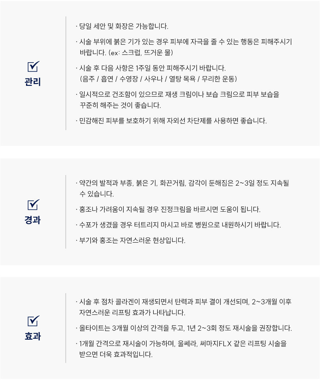 올타이트(리프팅) 시술 후 관리 Q&A
						Q1. 올타이트(리프팅) 시술 후 세안이나 화장은 언제부터 가능할까요?
						A. 올타이트(리프팅) 시술 후에는 당일부터 세안과 화장이 가능합니다.
						다만 시술 부위에 붉은 기가 있을 경우, 스크럽이나 뜨거운 물 등 자극적인 행동은 피해주세요.
						Q2. 올타이트(리프팅) 시술 후 피해야 할 행동이 있을까요?
						A. 올타이트(리프팅) 시술 후 1주일 동안은 음주, 흡연, 수영장, 사우나, 열탕 목욕, 무리한 운동은 피해주세요.
						시술 부위의 회복을 돕기 위해 자극을 최소화하는 것이 좋습니다.
						Q3. 올타이트(리프팅) 시술 후 피부가 건조해졌어요. 어떻게 관리하면 좋을까요?
						A. 올타이트(리프팅) 시술 후 일시적인 건조함이 있을 수 있습니다.
						재생크림이나 보습크림을 꾸준히 발라 피부 수분을 유지해주세요.
						Q4. 올타이트(리프팅) 시술 후 자외선 차단제를 사용해도 될까요?
						A. 가능합니다.
						민감해진 피부를 보호하기 위해 자외선 차단제를 꾸준히 사용하는 것이 좋습니다.
						올타이트(리프팅) 시술 후 경과 Q&A
						Q5. 올타이트(리프팅) 시술 후 붉은기나 화끈거림이 생겼어요. 괜찮은 건가요?
						A. 올타이트(리프팅) 시술 후 약간의 발적, 부종, 붉은기, 화끈거림, 감각 둔해짐은
						2~3일 정도 지속될 수 있으며 자연스러운 반응입니다.
						Q6. 올타이트(리프팅) 시술 후 홍조나 가려움이 생겼어요. 어떻게 하면 좋을까요?
						A. 홍조나 가려움이 지속될 경우 스테로이드 연고를 바르시면 도움이 됩니다.
						Q7. 올타이트(리프팅) 시술 후 수포가 생겼어요. 어떻게 해야 하나요?
						A. 올타이트(리프팅) 시술 후 수포가 생겼을 경우 절대 터트리지 마시고
						즉시 병원으로 내원하셔서 진료를 받으시기 바랍니다.
						Q8. 올타이트(리프팅) 시술 후 부기와 홍조가 있는데 괜찮을까요?
						A. 네, 부기와 홍조는 올타이트(리프팅) 시술 후 나타날 수 있는 정상적인 경과이며
						시간이 지나면서 점차 완화됩니다.
						올타이트(리프팅) 시술 후 효과 Q&A
						Q9. 올타이트(리프팅) 시술 효과는 언제부터 나타나나요?
						A. 올타이트(리프팅) 시술 후에는 콜라겐이 점차 재생되면서 피부 탄력과 결이 개선됩니다.
						보통 2~3개월 이후 자연스러운 리프팅 효과가 나타납니다.
						Q10. 올타이트(리프팅) 시술은 얼마나 자주 받는 것이 좋을까요?
						A. 올타이트(리프팅)는 3개월 이상의 간격을 두고 1년에 2~3회 정도 재시술을 권장드립니다.
						또는 1개월 간격으로 재시술이 가능하며, 울쎄라나 써마지FLX 같은 리프팅 시술을 병행하면 더욱 효과적입니다.
						