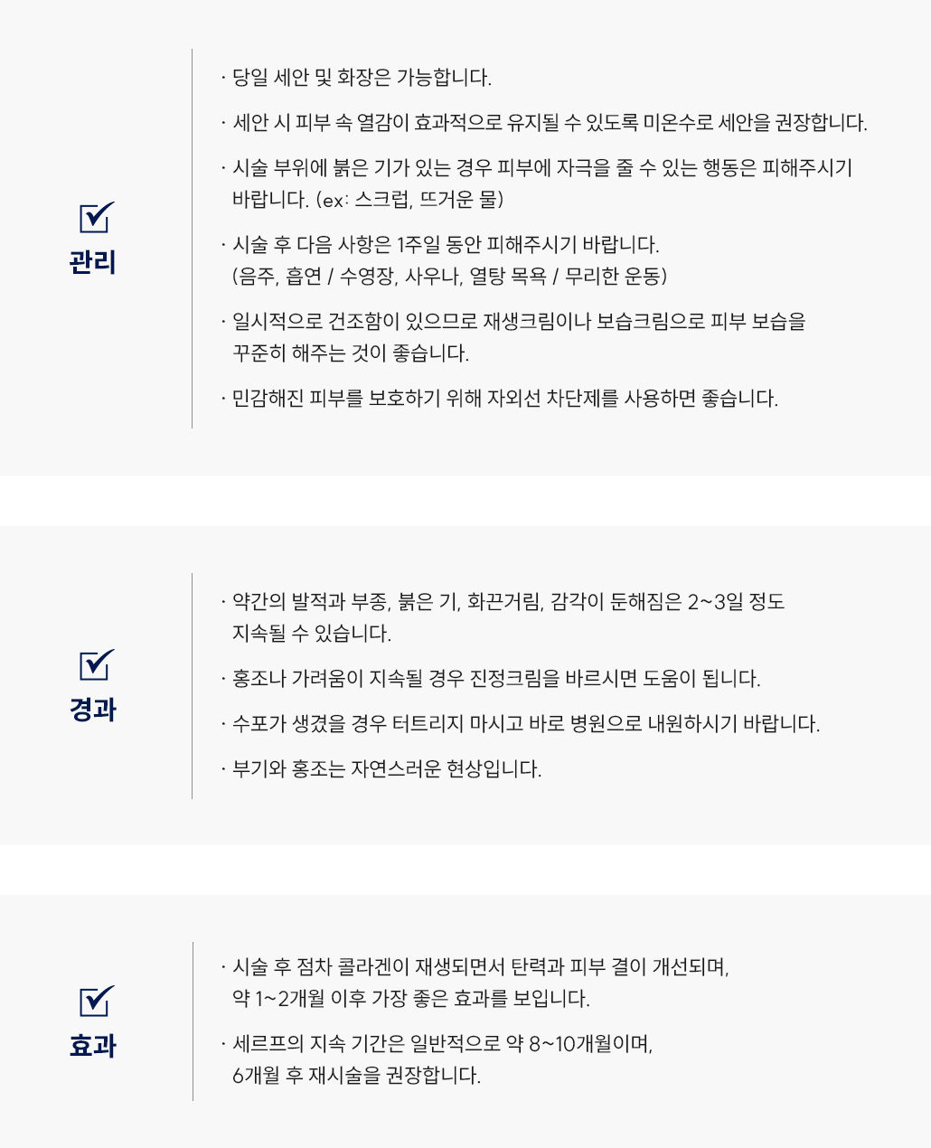 세르프(리프팅) 시술 후 관리 Q&A
						-당일 세안 및 화장은 가능합니다.
						-세안 시 피부 속 열감이 효과적으로 유지될 수 있도록 미온수로 세안을 권장합니다. 
						-시술 부위에 붉은 기가 있는 경우 피부에 자극을 줄 수 있는 행동은 피해주시기
						바랍니다. (ex: 스크럽, 뜨거운 물)
						-시술 후 다음 사항은 1주일 동안 피해주시기 바랍니다.
						(음주, 흡연 / 수영장, 사우나, 열탕 목욕 / 무리한 운동)
						-일시적으로 건조함이 있으므로 재생크림이나 보습크림으로 피부 보습을
						꾸준히 해주는 것이 좋습니다.
						-민감해진 피부를 보호하기 위해 자외선 차단제를 사용하면 좋습니다.
						-약간의 발적과 부종, 붉은 기, 화끈거림, 감각이 둔해짐은 2~3일 정도
						지속될 수 있습니다.
						-홍조나 가려움이 지속될 경우 스테로이드 연고를 바르시면 도움이 됩니다. 
						-수포가 생겼을 경우 터트리지 마시고 바로 병원으로 내원하시기 바랍니다.
						-부기와 홍조는 자연스러운 현상입니다.
						-시술 후 점차 콜라겐이 재생되면서 탄력과 피부 결이 개선되며,
						약 1~2개월 이후 가장 좋은 효과를 보입니다.
						-세르프의 지속 기간은 일반적으로 약 8~10개월이며,
						6개월 후 재시술을 권장합니다. 
						