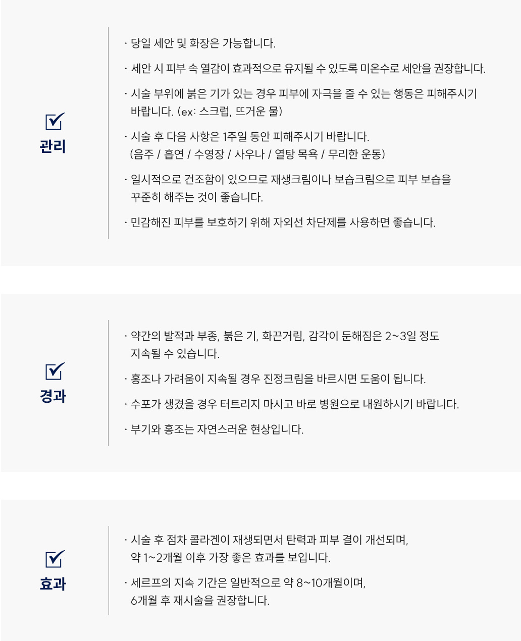 세르프(리프팅) 시술 후 관리 Q&A
						-당일 세안 및 화장은 가능합니다.
						-세안 시 피부 속 열감이 효과적으로 유지될 수 있도록 미온수로 세안을 권장합니다. 
						-시술 부위에 붉은 기가 있는 경우 피부에 자극을 줄 수 있는 행동은 피해주시기
						바랍니다. (ex: 스크럽, 뜨거운 물)
						-시술 후 다음 사항은 1주일 동안 피해주시기 바랍니다.
						(음주, 흡연 / 수영장, 사우나, 열탕 목욕 / 무리한 운동)
						-일시적으로 건조함이 있으므로 재생크림이나 보습크림으로 피부 보습을
						꾸준히 해주는 것이 좋습니다.
						-민감해진 피부를 보호하기 위해 자외선 차단제를 사용하면 좋습니다.
						-약간의 발적과 부종, 붉은 기, 화끈거림, 감각이 둔해짐은 2~3일 정도
						지속될 수 있습니다.
						-홍조나 가려움이 지속될 경우 스테로이드 연고를 바르시면 도움이 됩니다. 
						-수포가 생겼을 경우 터트리지 마시고 바로 병원으로 내원하시기 바랍니다.
						-부기와 홍조는 자연스러운 현상입니다.
						-시술 후 점차 콜라겐이 재생되면서 탄력과 피부 결이 개선되며,
						약 1~2개월 이후 가장 좋은 효과를 보입니다.
						-세르프의 지속 기간은 일반적으로 약 8~10개월이며,
						6개월 후 재시술을 권장합니다. 
						