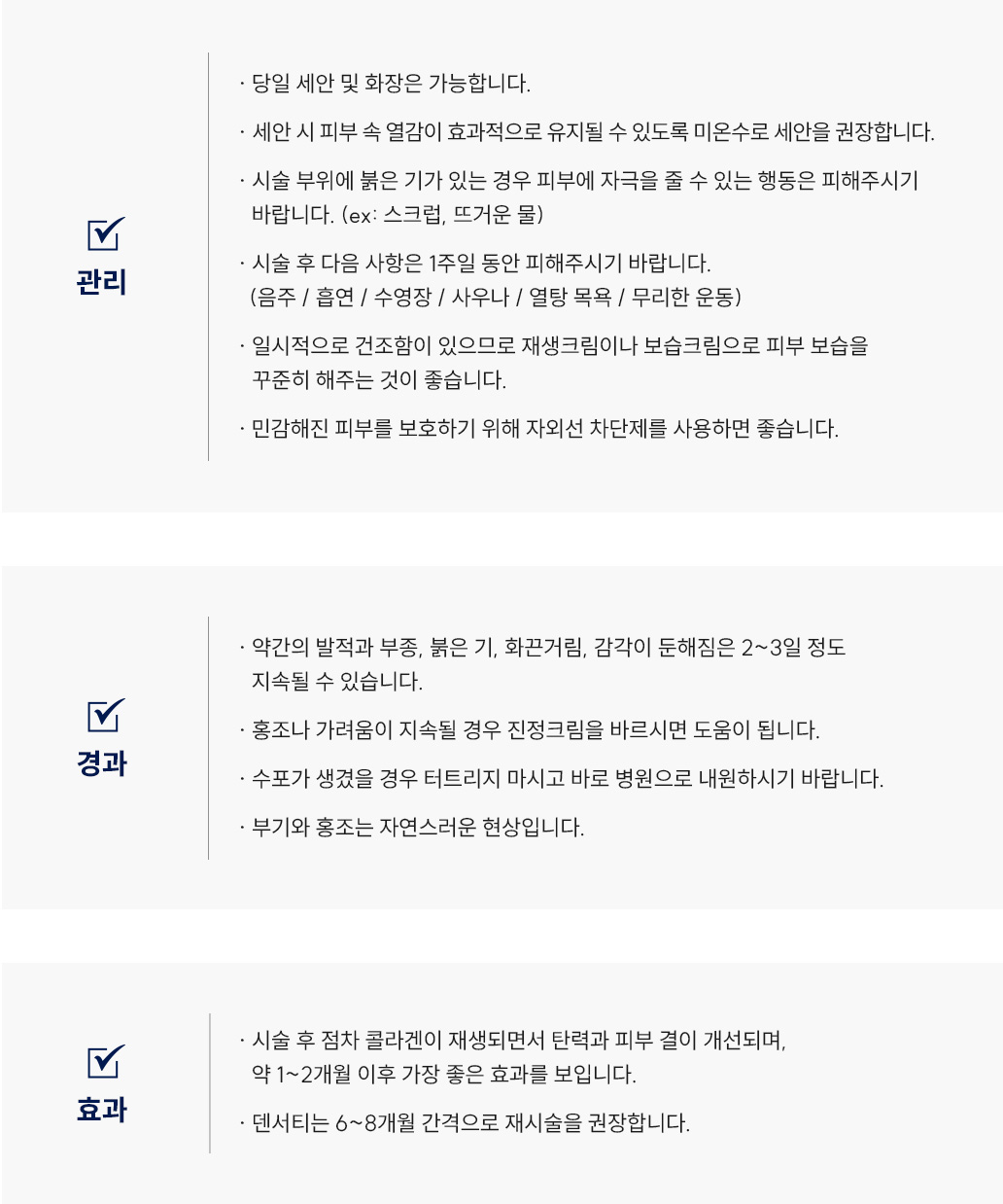세르프(리프팅) 시술 후 관리 Q&A
						-당일 세안 및 화장은 가능합니다.
						-세안 시 피부 속 열감이 효과적으로 유지될 수 있도록 미온수로 세안을 권장합니다. 
						-시술 부위에 붉은 기가 있는 경우 피부에 자극을 줄 수 있는 행동은 피해주시기 바랍니다.(ex: 스크럽, 뜨거운 물)
						-시술 후 다음 사항은 1주일 동안 피해주시기 바랍니다.(음주 / 흡연 / 수영장 / 사우나 / 열탕 목욕 / 무리한 운동)
						-일시적으로 건조함이 있으므로 재생크림이나 보습크림으로 피부 보습을 꾸준히 해주는 것이 좋습니다.
						-민감해진 피부를 보호하기 위해 자외선 차단제를사용하면 좋습니다.
						-약간의 발적과 부종, 붉은 기, 화끈거림, 감각이 둔해짐은 2~3일 정도 지속될 수 있습니다.
						-홍조나 가려움이 지속될 경우 진정크림을 바르시면 도움이 됩니다.
						-수포가 생겼을 경우 터트리지 마시고 바로 병원으로 내원하시기 바랍니다.
						-부기와 홍조는 자연스러운 현상입니다
						-시술 후 점차 콜라겐이 재생되면서 탄력과 피부 결이 개선되며, 약 1~2개월 이후 가장 좋은 효과를 보입니다.
						-덴서티는 6~8개월 간격으로 재시술을 권장합니다. 
						