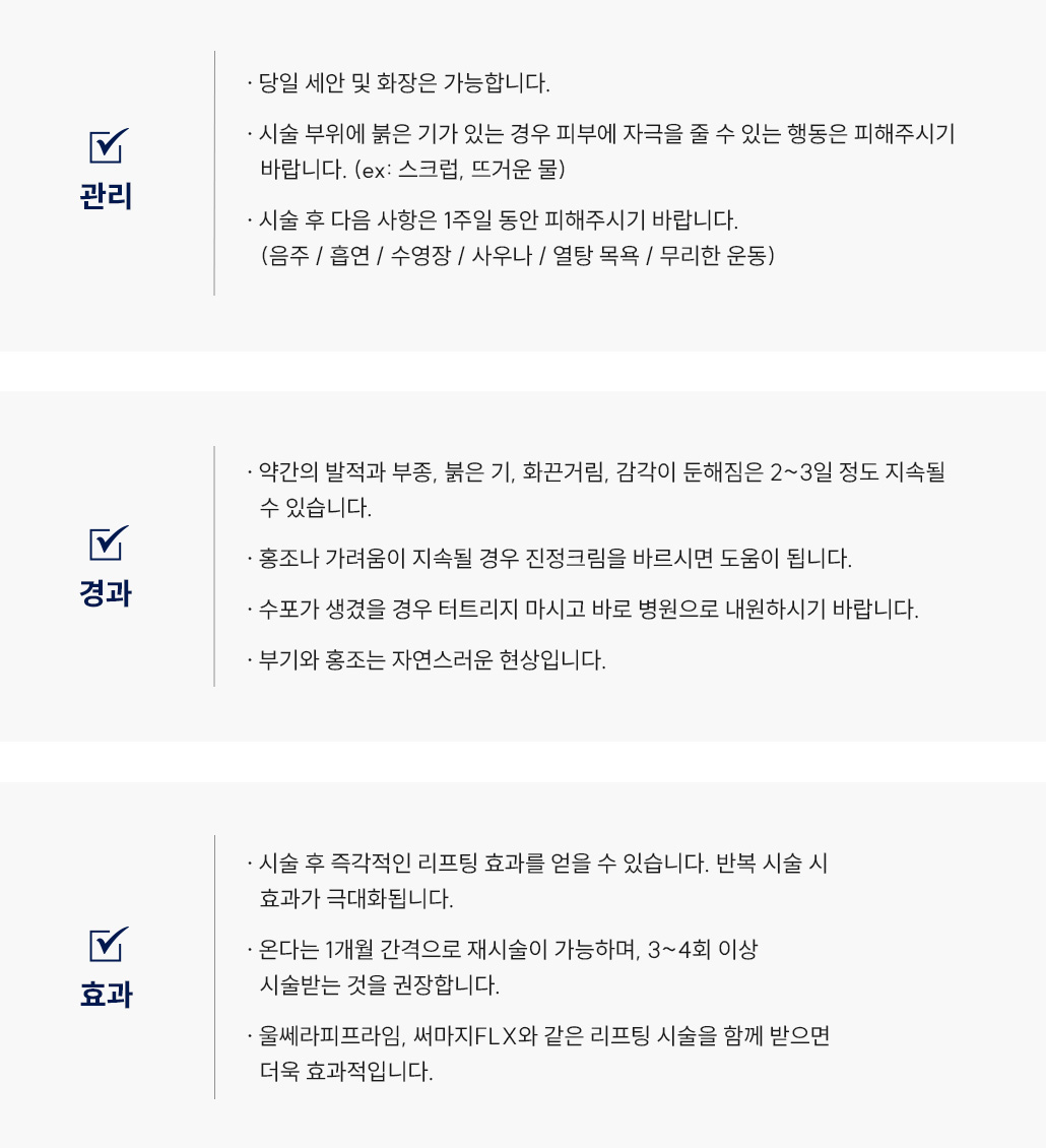 세르프(리프팅) 시술 후 관리 Q&A
					 -당일 세안 및 화장은 가능합니다.
					 -시술 부위에 붉은 기가 있는 경우 피부에 자극을 줄 수 있는 행동은 피해주시기 바랍니다. (ex: 스크럽, 뜨거운 물)
					 -시술 후 다음 사항은 1주일 동안 피해주시기 바랍니다. (음주 / 흡연 / 수영장 / 사우나 / 열탕 목욕 / 무리한 운동)
					 -약간의 발적과 부종, 붉은 기, 화끈거림, 감각이 둔해짐은 2~3일 정도 지속될 수 있습니다.
					 -홍조나 가려움이 지속될 경우 진정크림을 바르시면 도움이 됩니다.
					 -수포가 생겼을 경우 터트리지 마시고 바로 병원으로 내원하시기 바랍니다.
					 -부기와 홍조는 자연스러운 현상입니다.
					 -시술 후 즉각적인 리프팅 효과를 얻을 수 있습니다. 반복 시술 시 효과가 극대화됩니다.
					 -온다는 1개월 간격으로 재시술이 가능하며,  3~4회 이상 시술받는 것을 권장합니다.
					 -울쎄라피프라임, 써마지FLX와 같은 리프팅 시술을 함께 받으면 더욱 효과적입니다.
		       