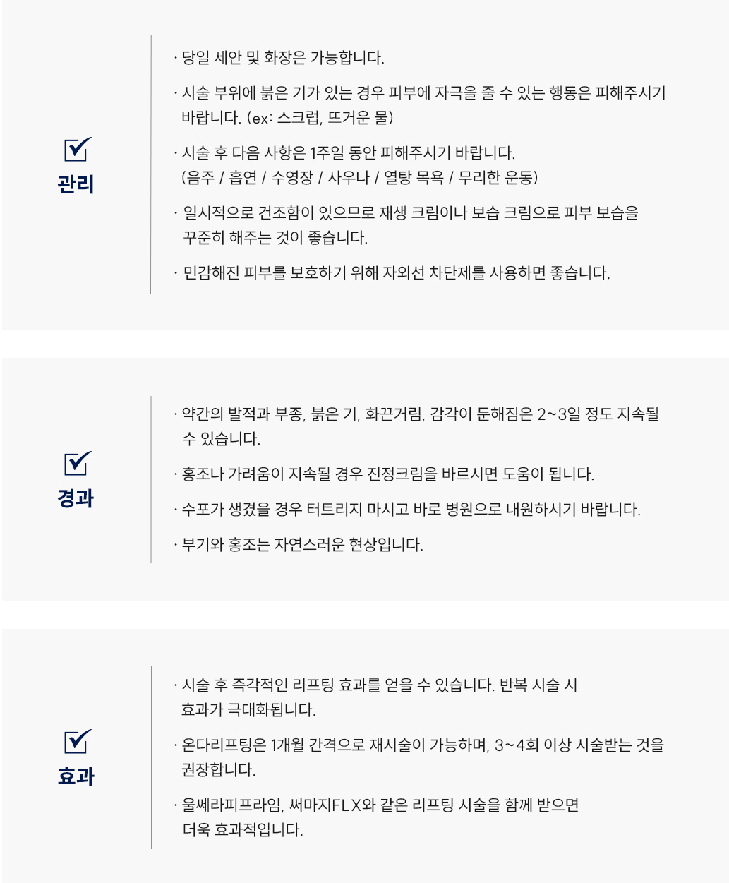 온다 리프팅 후 관리 Q&A
						Q1. 온다리프팅 시술 후 세안 및 화장은 언제부터 가능할까요?
						A1. 온다리프팅 시술 후 세안 및 화장은 당일부터 가능합니다.
						Q2. 온다리프팅 시술 부위에 붉은 기가 있을 때 주의해야 할 점은 무엇인가요?
						A2. 온다리프팅 시술 후 시술 부위에 붉은 기가 있는 경우 피부에 자극을 줄 수 있는 행동은 피해주시기 바랍니다. (ex: 스크럽, 뜨거운 물)
						Q3. 온다리프팅 시술 후 피해야 하는 행동이 있을까요?
						A3. 온다리프팅 시술 후 다음 사항은 1주일 동안 피해주시기 바랍니다.(음주/흡연/수영장/사우나/열탕 목욕/무리한 운동)
						Q4. 온다리프팅 시술 후 관리는 어떻게 해야 할까요?
						A4. 온다리프팅 시술 후 일시적으로 건조함이 있으므로 재생 크림이나 보습 크림으로 피부 보습을꾸준히 해주는 것이 좋습니다.
						Q5. 온다리프팅 시술 후 민감해진 피부를 보호하기 위해 어떻게 하면 좋을까요?
						A5. 온다리프팅 시술 후 민감해진 피부를 보호하기 위해 자외선 차단제를 사용하면 좋습니다.온다리프팅 리프팅 후 경과 Q&A
						Q1. 온다리프팅 시술 후 어떤 경과가 나타날 수 있나요?
						A1. 온다리프팅 시술 후 약간의 발적과 부종, 붉은 기, 화끈거림, 감각이 둔해짐은 2~3일 정도 지속될 수 있습니다.
						Q2. 온다리프팅 시술 후 홍조나 가려움이 생겼어요. 어떻게 하면 될까요?
						A2. 온다리프팅 시술 후 홍조나 가려움이 지속될 경우 진정크림을 바르시면 도움이 됩니다.
						Q3. 온다리프팅 시술 후 수포가 생겼을 경우 어떻게 해야 하나요?
						A3. 온다리프팅 시술 후 수포가 생겼을 경우 터트리지 마시고 바로 병원으로 내원하시기 바랍니다.
						Q4. 온다리프팅 시술 후 부기와 홍조가 나타났는데 괜찮은 걸까요?
						A4. 온다리프팅 시술 후 부기와 홍조는 자연스러운 현상입니다.
						온다 리프팅 후 효과 Q&A
						Q1. 온다리프팅 시술 효과는 언제부터 나타나나요?
						A1. 온다리프팅 시술 후 즉각적인 리프팅 효과를 얻을 수 있습니다. 반복 시술 시 효과가 극대화됩니다.
						Q2. 온다리프팅 시술 효과는 얼마나 지속되며, 재시술 시기는 언제가 좋을까요?
						A2. 온다리프팅은 1개월 간격으로 재시술이 가능하며, 3~4회 이상 시술 받는 것을 권장합니다.
						Q3. 온다리프팅은 어떤 시술과 함께 받으면 시너지 효과를 볼 수 있나요?
						A3. 온다리프팅은 울쎄라피프라임, 써마지 FLX와 같은 리프팅 시술을 함께 받으면 더욱 효과적입니다.
		       