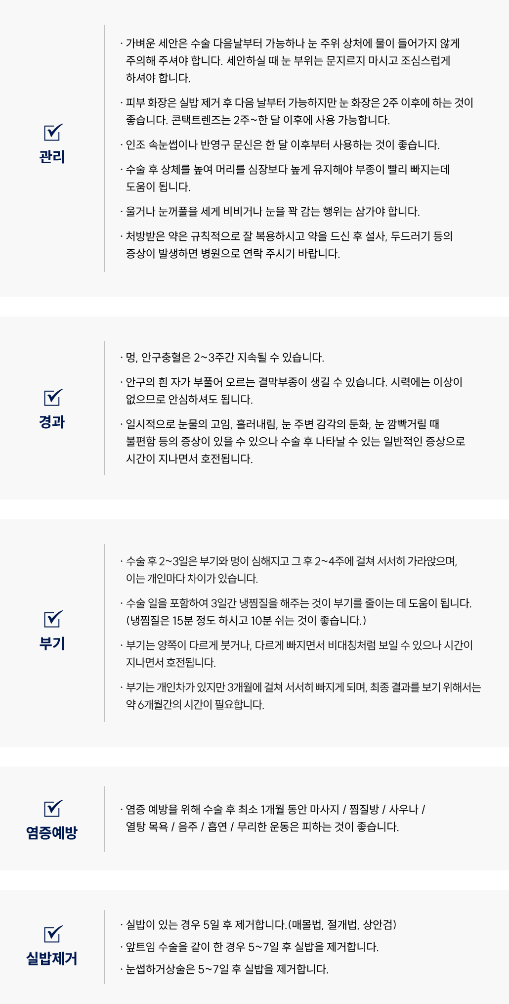 쌍꺼풀 · 눈매교정 · 상안검 수술 후 자주 묻는 질문 Q&A
						Q1. 쌍꺼풀 · 눈매교정 · 상안검 수술 후 세안은 언제부터 가능할까요?
						A. 쌍꺼풀 · 눈매교정 · 상안검 수술 후 가벼운 세안은 수술 다음날부터 가능하지만, 눈 주위 상처에 물이 들어가지 않도록 주의해야 합니다.
						세안 시 눈 부위를 문지르지 말고 조심스럽게 세안해주세요.
						Q2. 쌍꺼풀 · 눈매교정 · 상안검 수술 후 화장이나 렌즈 착용은 언제부터 가능한가요?
						A. 쌍꺼풀 · 눈매교정 · 상안검 수술 후 피부 화장은 실밥 제거 후 다음날부터 가능하며,
						눈 화장은 2주 이후, 콘택트렌즈는 2주~1개월 이후부터 착용하시는 것이 좋습니다.
						인조 속눈썹이나 반영구 문신은 한 달 이후부터 가능합니다.
						Q3. 쌍꺼풀 · 눈매교정 · 상안검 수술 후 부기를 빨리 빼려면 어떻게 해야 하나요?
						A. 쌍꺼풀 · 눈매교정 · 상안검 수술 후 상체를 높여 머리를 심장보다 높게 유지하면 부기 완화에 도움이 됩니다.
						Q4. 쌍꺼풀 · 눈매교정 · 상안검 수술 후 눈을 비비거나 세게 감아도 되나요?
						A. 쌍꺼풀 · 눈매교정 · 상안검 수술 후 울거나, 눈꺼풀을 세게 비비거나, 눈을 꽉 감는 행위는 삼가주세요.
						Q5. 쌍꺼풀 · 눈매교정 · 상안검 수술 후 처방 받은 약은 어떻게 복용하나요?
						A. 쌍꺼풀 · 눈매교정 · 상안검 수술 후 처방 받은 약은 규칙적으로 복용하시고, 복용 후 설사나 두드러기 등의 증상이 발생할 경우 병원으로 연락해 주세요.
						쌍꺼풀 · 눈매교정 · 상안검 수술 후 경과 관련 Q&A
						Q6. 쌍꺼풀 · 눈매교정 · 상안검 수술 후 멍이나 충혈이 생겼어요. 괜찮은 건가요?
						A. 쌍꺼풀 · 눈매교정 · 상안검 수술 후 멍과 안구충혈은 2~3주간 지속될 수 있으나 점차 호전됩니다.
						Q7. 쌍꺼풀 · 눈매교정 · 상안검 수술 후 눈의 흰자가 부풀어 오르는 결막부종이 생겼어요. 위험한가요?
						A. 쌍꺼풀 · 눈매교정 · 상안검 수술 후 결막부종은 시력에는 영향을 주지 않으며 일시적인 현상이므로 걱정하지 않으셔도 됩니다.
						Q8. 쌍꺼풀 · 눈매교정 · 상안검 수술 후 눈이 불편하거나 감각이 둔해요. 괜찮은 건가요?
						A. 쌍꺼풀 · 눈매교정 · 상안검 수술 후 눈물 고임, 흘러내림, 감각 둔화, 깜빡일 때의 불편함은 일시적인 증상이며 시간이 지나면서 회복됩니다.
						쌍꺼풀 · 눈매교정 · 상안검 수술 후 부기 관련 Q&A
						Q9. 쌍꺼풀 · 눈매교정 · 상안검 수술 후 부기는 언제부터 빠지나요?
						A. 쌍꺼풀 · 눈매교정 · 상안검 수술 후 수술 후 2~3일간은 부기와 멍이 심해지고, 2~4주에 걸쳐 서서히 가라앉습니다.
						개인차가 있으며, 최종 결과는 약 6개월 후에 확인할 수 있습니다.
						Q10. 쌍꺼풀 · 눈매교정 · 상안검 수술 후 냉찜질은 어떻게 해야 하나요?
						A. 쌍꺼풀 · 눈매교정 · 상안검 수술 후 수술일을 포함하여 3일간 냉찜질을 권장드리며,
						한 번에 15분 정도 찜질 후 10분 정도 쉬는 방식으로 반복해주세요.
						Q11. 양쪽 눈 부기가 달라요. 괜찮은 건가요?
						A. 쌍꺼풀 · 눈매교정 · 상안검 수술 후 부기는 양쪽이 다르게 빠질 수 있으며, 이는 정상적인 회복 과정입니다.
						쌍꺼풀 · 눈매교정 · 상안검 수술 후 염증 예방 관련 Q&A
						Q12. 쌍꺼풀 · 눈매교정 · 상안검 수술 후 염증을 예방하려면 어떤 점을 주의해야 하나요?
						A. 쌍꺼풀 · 눈매교정 · 상안검 수술 후 최소 2주 동안은 마사지, 찜질방, 사우나, 열탕 목욕, 음주, 흡연, 무리한 운동을 피해주세요.
						쌍꺼풀 · 눈매교정 · 상안검 수술 후 실밥 제거 관련 Q&A
						Q13. 쌍꺼풀 · 눈매교정 · 상안검 수술 후 실밥은 언제 제거하나요?
						A. 쌍꺼풀 · 눈매교정 · 상안검 수술 후 실밥이 있는 경우 수술 후 5일 후 제거합니다.
						(매몰법, 절개법, 상안검)
						앞트임이나 눈썹하거상술을 함께 한 경우에는 5~7일 후 실밥 제거가 가능합니다.
						