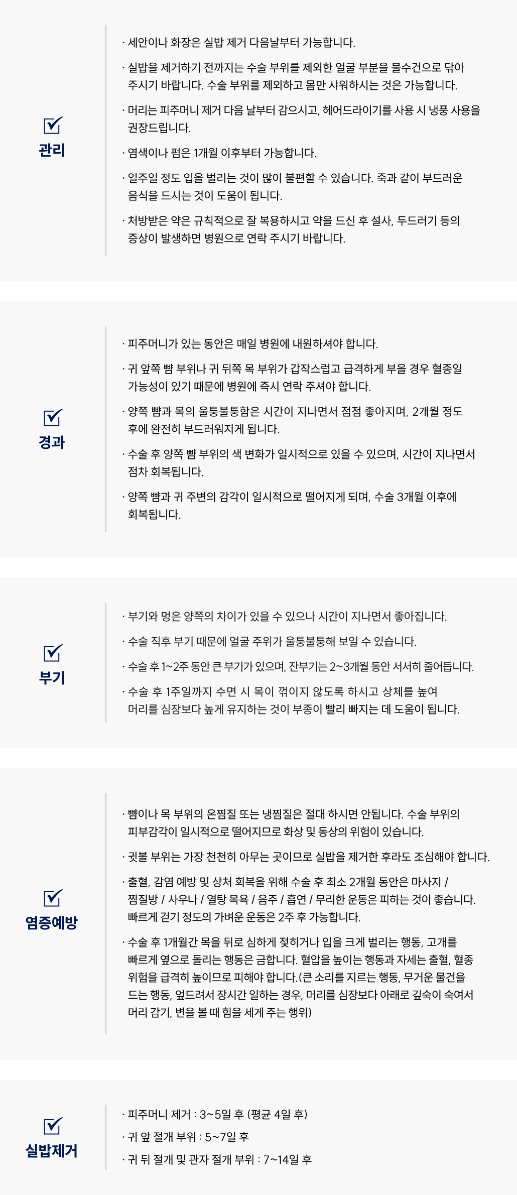 안면거상술 수술 후 관리 Q&A
						Q1. 안면거상술 후 세안과 화장은 언제부터 가능한가요?
						A. 안면거상술 후 세안이나 화장은 실밥 제거 다음날부터 가능합니다.
						Q2. 안면거상술 후 샤워나 머리 감기는 언제 가능할까요?
						A. 안면거상술 후 실밥을 제거하기 전까지는 수술 부위를 제외한 얼굴만 물수건으로 닦아주세요.
						몸은 세안 부위를 피해서 샤워가 가능합니다.
						머리 감기는 피주머니 제거 다음날부터 가능하며, 헤어드라이기는 냉풍을 권장드립니다.
						Q3. 안면거상술 후 염색이나 펌은 언제 할 수 있나요?
						A. 안면거상술 후 염색이나 펌은 1개월 이후부터 가능합니다.
						Q4. 안면거상술 후 식사는 어떻게 하면 좋을까요?
						A. 안면거상술 후 일주일 정도는 입을 벌리기 어려울 수 있으므로, 죽 등 부드러운 음식을 섭취해주세요.
						Q5. 안면거상술 후 약은 어떻게 복용해야 하나요?
						A. 안면거상술 후 처방받은 약은 규칙적으로 복용해 주세요.
						복용 후 설사나 두드러기 등의 증상이 생기면 병원으로 연락 주시기 바랍니다.
						안면거상술 수술 후 경과 Q&A
						Q6. 안면거상술 후 피주머니 관리 방법은 어떻게 되나요?
						A. 안면거상술 후 피주머니가 있는 동안은 매일 병원에 내원해 주셔야 합니다.
						Q7. 안면거상술 후 부위가 갑자기 심하게 부었어요. 괜찮을까요?
						A. 안면거상술 후 귀 앞쪽 뺨이나 귀 뒤쪽 목 부위가 급격히 붓는 경우, 혈종일 가능성이 있으므로 즉시 병원으로 연락해 주세요.
						Q8. 안면거상술 후 뺨과 목이 울퉁불퉁해요. 괜찮은 건가요?
						A. 안면거상술 후 양쪽 뺨과 목의 울퉁불퉁함은 자연스러운 회복 과정이며, 약 2개월 후 부드러워집니다.
						Q9. 안면거상술 후 얼굴 감각이 둔한데 괜찮을까요?
						A. 안면거상술 후 양쪽 뺨과 귀 주변 감각이 일시적으로 떨어질 수 있으나, 3개월 정도 후 회복됩니다.
						안면거상술 수술 후 부기 관리 Q&A
						Q10. 안면거상술 후 부기는 얼마나 지속되나요?
						A. 안면거상술 후 1~2주 동안 큰 부기가 있으며, 잔부기는 2~3개월에 걸쳐 서서히 줄어듭니다.
						Q11. 안면거상술 후 얼굴이 울퉁불퉁하게 보여요. 괜찮을까요?
						A. 안면거상술 후 부기로 인해 얼굴이 울퉁불퉁해 보일 수 있으며, 시간이 지나면 자연스럽게 회복됩니다.
						Q12. 안면거상술 후 부기를 줄이는 자세가 있을까요?
						A. 안면거상술 후 수면 시 목이 꺾이지 않도록 하시고, 상체를 높여 머리를 심장보다 높게 유지하면 부종 완화에 도움이 됩니다.
						안면거상술 수술 후 염증 예방 Q&A
						Q13. 안면거상술 후 찜질은 해도 되나요?
						A. 안면거상술 후 뺨이나 목 부위의 냉찜질 및 온찜질은 절대 하시면 안 됩니다.
						피부 감각이 일시적으로 떨어져 화상·동상의 위험이 있습니다.
						Q14. 안면거상술 후 귓볼 부위는 어떻게 관리해야 하나요?
						A. 안면거상술 후 귓볼 부위는 회복이 느린 부위로, 실밥 제거 후에도 조심해 주셔야 합니다.
						Q15. 안면거상술 후 피해야 할 행동에는 무엇이 있나요?
						A. 안면거상술 후 출혈과 감염 예방을 위해 1~2개월간
						마사지, 찜질방, 사우나, 열탕 목욕, 음주, 흡연, 무리한 운동은 피해주세요.
						빠르게 걷는 정도의 가벼운 운동은 2주 후부터 가능합니다.
						Q16. 안면거상술 후 조심해야 할 자세나 행동이 있을까요?
						A. 안면거상술 후 1개월간은 목을 뒤로 젖히거나 입을 크게 벌리는 행동,
						고개를 빠르게 돌리는 행동은 피해야 합니다.
						혈압을 높이는 행동(무거운 물건 들기, 큰 소리 지르기, 엎드려 일하기, 머리를 숙여 감기 등)은
						출혈과 혈종 위험을 높이므로 주의해주세요.
						안면거상술 수술 후 실밥 제거 Q&A
						Q17. 안면거상술 후 피주머니 제거는 언제 하나요?
						A. 안면거상술 후 피주머니는 수술 3~5일 후(평균 4일 후)에 제거합니다.
						Q18. 안면거상술 후 실밥 제거 시기는 언제인가요?
						A. 안면거상술 후
						•	귀 앞 절개 부위: 5~7일 후
						•	귀 뒤 및 관자 절개 부위: 7~14일 후 제거합니다.
						