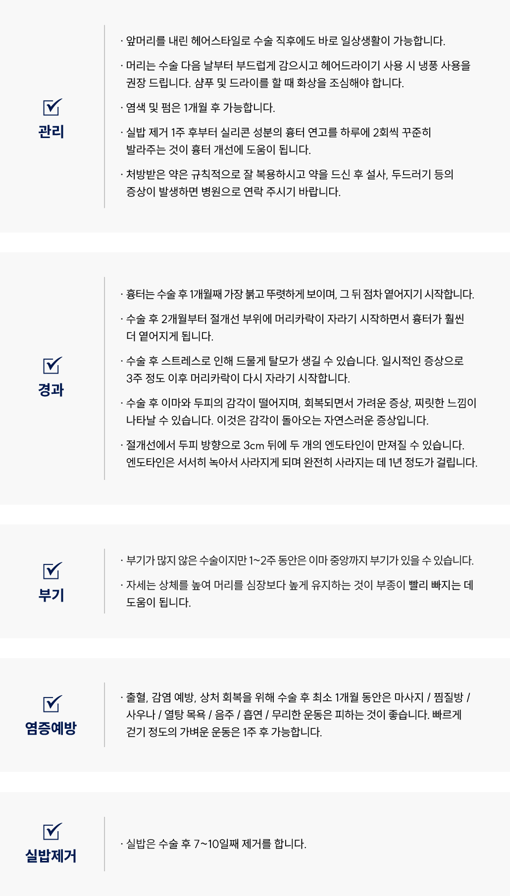 이마축소술 수술 후 관리 Q&A
						Q1. 이마축소술 후 일상생활은 언제부터 가능한가요?
						A. 이마축소술 후에는 앞머리를 내려 바로 일상생활이 가능합니다.
						Q2. 이마축소술 후 머리 감기와 드라이 사용은 언제부터 가능한가요?
						A. 이마축소술 후 머리는 다음날부터 부드럽게 감으실 수 있습니다.
						드라이어는 냉풍으로만 사용해 주시고, 샴푸나 드라이 시 화상에 주의해주세요.
						Q3. 이마축소술 후 염색이나 펌은 언제 할 수 있나요?
						A. 이마축소술 후 염색 및 펌은 1개월 후부터 가능합니다.
						Q4. 이마축소술 후 흉터 연고는 언제부터 바르면 좋을까요?
						A. 이마축소술 후 실밥 제거 1주 후부터 실리콘 성분의 흉터 연고를 하루 2회씩 꾸준히 바르면 흉터 개선에 도움이 됩니다.
						Q5. 이마축소술 후 약 복용 시 주의사항이 있나요?
						A. 이마축소술 후 처방받은 약은 규칙적으로 복용해 주세요.
						복용 후 설사나 두드러기 등의 증상이 나타나면 병원으로 연락 주시기 바랍니다.
						이마축소술 수술 후 경과 Q&A
						Q6. 이마축소술 후 흉터는 얼마나 지속되나요?
						A. 이마축소술 후 1개월째 가장 붉고 뚜렷하게 보이며, 이후 점차 옅어집니다.
						Q7. 이마축소술 후 머리카락이 자라는 시점은 언제인가요?
						A. 이마축소술 후 약 2개월부터 절개선 부위에 머리카락이 자라면서 흉터가 옅어집니다.
						Q8. 이마축소술 후 탈모가 생길 수 있나요?
						A. 이마축소술 후 드물게 일시적인 탈모가 생길 수 있으나, 대부분 3주 후 머리카락이 다시 자라기 시작합니다.
						Q9. 이마축소술 후 감각이 둔하거나 찌릿한 느낌이 있어요. 괜찮은가요?
						A. 이마축소술 후 이마와 두피의 감각이 일시적으로 떨어질 수 있으며, 회복 과정에서 가려움이나 찌릿한 느낌이 생길 수 있습니다. 이는 자연스러운 증상입니다.
						Q10. 이마축소술 후 엔도타인이 만져져요. 괜찮은가요?
						A. 이마축소술 절개선에서 두피 방향으로 약 3cm 뒤에 엔도타인이 만져질 수 있습니다.
						엔도타인은 서서히 녹으며, 약 1년 후 완전히 사라집니다.
						이마축소술 수술 후 부기 관리 Q&A
						Q11. 이마축소술 후 부기는 얼마나 지속되나요?
						A. 이마축소술은 부기가 많지 않지만, 1~2주 동안 이마 중앙까지 부기가 있을 수 있습니다.
						Q12. 이마축소술 후 부기를 줄이는 방법이 있을까요?
						A. 이마축소술 후에는 상체를 높여 머리를 심장보다 높게 유지하면 부종 완화에 도움이 됩니다.
						이마축소술 수술 후 염증 예방 Q&A
						Q13. 이마축소술 후 주의해야 할 점은 무엇인가요?
						A. 이마축소술 후 출혈과 감염 예방을 위해 1개월 동안 마사지, 찜질방, 사우나, 열탕 목욕, 음주, 흡연, 무리한 운동을 피해주세요.
						빠르게 걷는 정도의 가벼운 운동은 1주 후 가능합니다.
						이마축소술 수술 후 실밥 제거 Q&A
						Q14. 이마축소술 후 실밥 제거는 언제 하나요?
						A. 이마축소술 후 실밥은 수술 7~10일째 제거합니다.
						