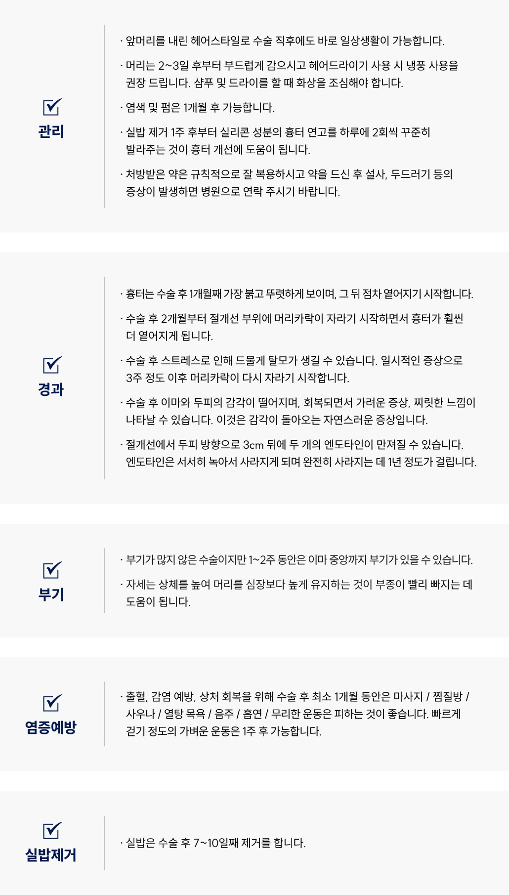 이마축소술 수술 후 관리 Q&A
						Q1. 이마축소술 후 일상생활은 언제부터 가능한가요?
						A. 이마축소술 후에는 앞머리를 내려 바로 일상생활이 가능합니다.
						Q2. 이마축소술 후 머리 감기와 드라이 사용은 언제부터 가능한가요?
						A. 이마축소술 후 머리는 다음날부터 부드럽게 감으실 수 있습니다.
						드라이어는 냉풍으로만 사용해 주시고, 샴푸나 드라이 시 화상에 주의해주세요.
						Q3. 이마축소술 후 염색이나 펌은 언제 할 수 있나요?
						A. 이마축소술 후 염색 및 펌은 1개월 후부터 가능합니다.
						Q4. 이마축소술 후 흉터 연고는 언제부터 바르면 좋을까요?
						A. 이마축소술 후 실밥 제거 1주 후부터 실리콘 성분의 흉터 연고를 하루 2회씩 꾸준히 바르면 흉터 개선에 도움이 됩니다.
						Q5. 이마축소술 후 약 복용 시 주의사항이 있나요?
						A. 이마축소술 후 처방받은 약은 규칙적으로 복용해 주세요.
						복용 후 설사나 두드러기 등의 증상이 나타나면 병원으로 연락 주시기 바랍니다.
						이마축소술 수술 후 경과 Q&A
						Q6. 이마축소술 후 흉터는 얼마나 지속되나요?
						A. 이마축소술 후 1개월째 가장 붉고 뚜렷하게 보이며, 이후 점차 옅어집니다.
						Q7. 이마축소술 후 머리카락이 자라는 시점은 언제인가요?
						A. 이마축소술 후 약 2개월부터 절개선 부위에 머리카락이 자라면서 흉터가 옅어집니다.
						Q8. 이마축소술 후 탈모가 생길 수 있나요?
						A. 이마축소술 후 드물게 일시적인 탈모가 생길 수 있으나, 대부분 3주 후 머리카락이 다시 자라기 시작합니다.
						Q9. 이마축소술 후 감각이 둔하거나 찌릿한 느낌이 있어요. 괜찮은가요?
						A. 이마축소술 후 이마와 두피의 감각이 일시적으로 떨어질 수 있으며, 회복 과정에서 가려움이나 찌릿한 느낌이 생길 수 있습니다. 이는 자연스러운 증상입니다.
						Q10. 이마축소술 후 엔도타인이 만져져요. 괜찮은가요?
						A. 이마축소술 절개선에서 두피 방향으로 약 3cm 뒤에 엔도타인이 만져질 수 있습니다.
						엔도타인은 서서히 녹으며, 약 1년 후 완전히 사라집니다.
						이마축소술 수술 후 부기 관리 Q&A
						Q11. 이마축소술 후 부기는 얼마나 지속되나요?
						A. 이마축소술은 부기가 많지 않지만, 1~2주 동안 이마 중앙까지 부기가 있을 수 있습니다.
						Q12. 이마축소술 후 부기를 줄이는 방법이 있을까요?
						A. 이마축소술 후에는 상체를 높여 머리를 심장보다 높게 유지하면 부종 완화에 도움이 됩니다.
						이마축소술 수술 후 염증 예방 Q&A
						Q13. 이마축소술 후 주의해야 할 점은 무엇인가요?
						A. 이마축소술 후 출혈과 감염 예방을 위해 1개월 동안 마사지, 찜질방, 사우나, 열탕 목욕, 음주, 흡연, 무리한 운동을 피해주세요.
						빠르게 걷는 정도의 가벼운 운동은 1주 후 가능합니다.
						이마축소술 수술 후 실밥 제거 Q&A
						Q14. 이마축소술 후 실밥 제거는 언제 하나요?
						A. 이마축소술 후 실밥은 수술 7~10일째 제거합니다.
						