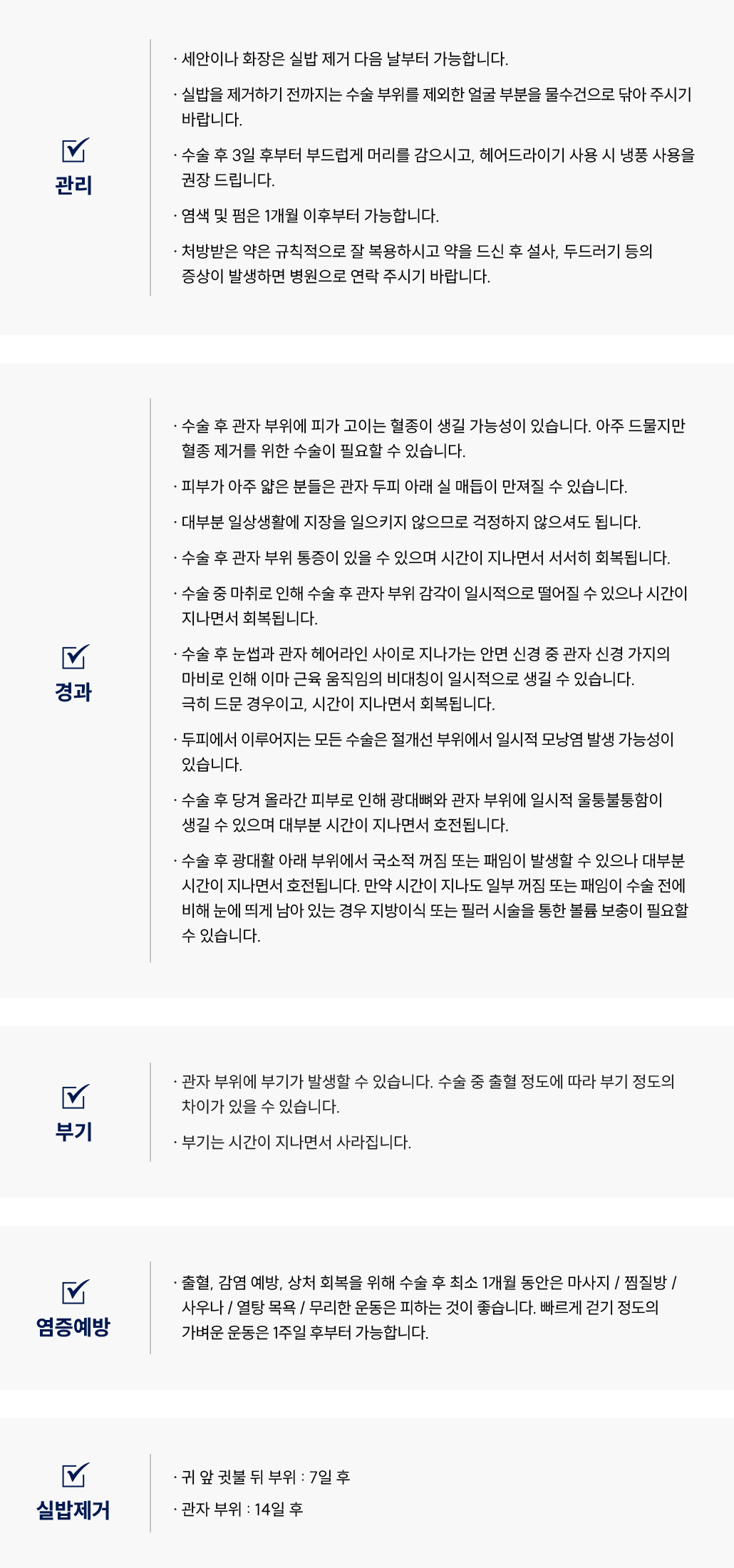 미니리프팅 수술 후 관리 Q&A
						Q1. 미니리프팅 후 세안이나 화장은 언제부터 가능한가요?
						A. 미니리프팅 후 세안과 화장은 실밥 제거 다음날부터 가능합니다.
						Q2. 미니리프팅 후 머리 감기와 헤어드라이 사용은 언제 가능할까요?
						A. 미니리프팅 후 3일 뒤부터 부드럽게 머리를 감으시고, 드라이어는 냉풍으로만 사용해주세요.
						Q3. 미니리프팅 후 염색이나 펌은 언제 가능할까요?
						A. 미니리프팅 후 염색 및 펌은 1개월 이후부터 가능합니다.
						Q4. 미니리프팅 후 약 복용 시 유의할 점이 있나요?
						A. 미니리프팅 후 처방받은 약은 규칙적으로 복용해주세요.
						복용 후 이상 반응이 생기면 병원으로 연락 주시기 바랍니다.
						________________________________________
						미니리프팅 수술 후 경과 Q&A
						Q5. 미니리프팅 후 혈종이 생길 수도 있나요?
						A. 미니리프팅 후 드물게 관자 부위에 혈종이 생길 수 있으며, 필요한 경우 혈종 제거가 필요할 수 있습니다.
						Q6. 미니리프팅 후 실 매듭이 만져져요. 괜찮은가요?
						A. 미니리프팅 후 피부가 얇은 경우 관자 두피 아래 실 매듭이 일시적으로 만져질 수 있습니다.
						일상생활에는 지장이 없습니다.
						Q7. 미니리프팅 후 통증이 있어요. 괜찮은가요?
						A. 미니리프팅 후 관자 부위 통증이 있을 수 있으며, 시간이 지나면서 서서히 호전됩니다.
						Q8. 미니리프팅 후 감각이 둔하거나 비대칭이 생겼어요. 괜찮을까요?
						A. 미니리프팅 후 관자 신경 가지의 일시적인 마비로 이마 근육 움직임 비대칭이 생길 수 있습니다.
						극히 드문 경우이며 대부분 자연스럽게 회복됩니다.
						Q9. 미니리프팅 후 울퉁불퉁함이나 패임이 생겼어요. 괜찮은가요?
						A. 미니리프팅 후 광대나 관자 부위에 일시적인 울퉁불퉁함, 꺼짐이 있을 수 있습니다.
						대부분 시간이 지나면서 회복되며, 필요한 경우 지방이식이나 필러로 보완 가능합니다.
						미니리프팅 수술 후 부기 관리 Q&A
						Q10. 미니리프팅 후 부기는 얼마나 지속되나요?
						A. 미니리프팅 후 관자 부위에 부기가 생길 수 있으며,
						수술 중 출혈 정도에 따라 개인차가 있습니다. 시간이 지나면서 자연스럽게 가라앉습니다.
						미니리프팅 수술 후 염증 예방 Q&A
						Q11. 미니리프팅 후 피해야 할 행동에는 어떤 것이 있나요?
						A. 미니리프팅 후 출혈, 감염 예방을 위해 최소 1개월간 마사지, 찜질방, 사우나, 열탕 목욕, 무리한 운동은 피해주세요.
						빠르게 걷는 정도의 운동은 1주일 후부터 가능합니다.
						미니리프팅 수술 후 실밥 제거 Q&A
						Q12. 미니리프팅 후 실밥은 언제 제거하나요?
						A. 미니리프팅 후
						•	귀 앞·귓볼 뒤 부위는 수술 7일 후,
						•	관자 부위는 수술 14일 후 제거합니다.
						