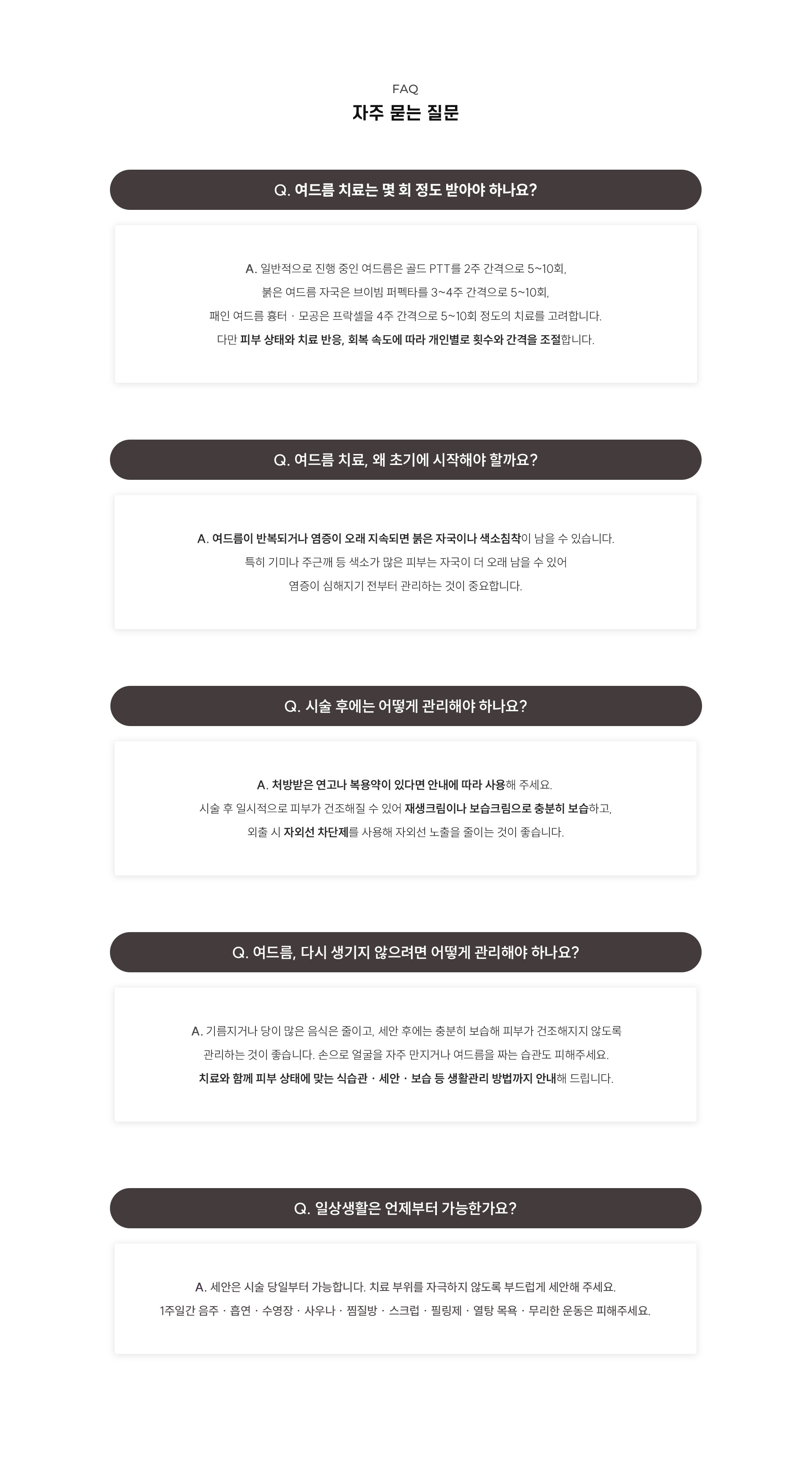 
	12.	여드름 치료, 자주 묻는 질문은?
	Q. 여드름 치료는 몇 회 정도 받아야 하나요?
	A. 일반적으로 진행 중인 여드름은 골드 PTT를 2주 간격으로 5~10회, 붉은 여드름 자국은 브이빔 퍼펙타를 3~4주 간격으로 5~10회, 패인 여드름 흉터 · 모공은 프락셀을 4주 간격으로 5~10회 정도의 치료를 고려합니다. 다만 피부 상태와 치료 반응, 회복 속도에 따라 개인별로 횟수와 간격을 조절합니다.
	