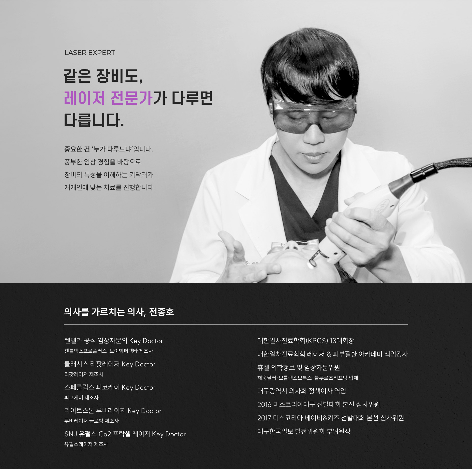 
	3.	LASER EXPERT 같은 장비도, 레이저 전문가가 다루면 다를까요?
	중요한 건 ‘누가 다루느냐’입니다. 풍부한 임상 경험을 바탕으로 장비의 특성을 이해하는 키닥터가 개개인에 맞는 치료를 진행합니다.
	-	의사를 가르치는 의사, 전종호
	켄델라 공식 임상자문의 Key Doctor  젠틀맥스프로플러스·브이빔퍼펙타 제조사  클래시스 리팟레이저 Key Doctor 리팟레이저 제조사 스페클립스 피코케이 Key Doctor 피코케이 제조사 라이트스톤 루비레이저 Key Doctor 루비레이저 글로빔 제조사 SNJ 유펄스 Co2 프락셀 레이저 Key Doctor 유펄스레이저 제조사
	대한일차진료학회(KPCS) 13대회장 대한일차진료학회 레이저 & 피부질환 아카데미 책임강사 휴젤 의학정보 및 임상자문위원 채움필러·보툴렉스보톡스·블루로즈리프팅 업체 대구광역시 의사회 정책이사 역임 2016 미스코리아대구 선발대회 본선 심사위원 2017 미스코리아 베이비&키즈 선발대회 본선 심사위원 대구한국일보 발전위원회 부위원장
	