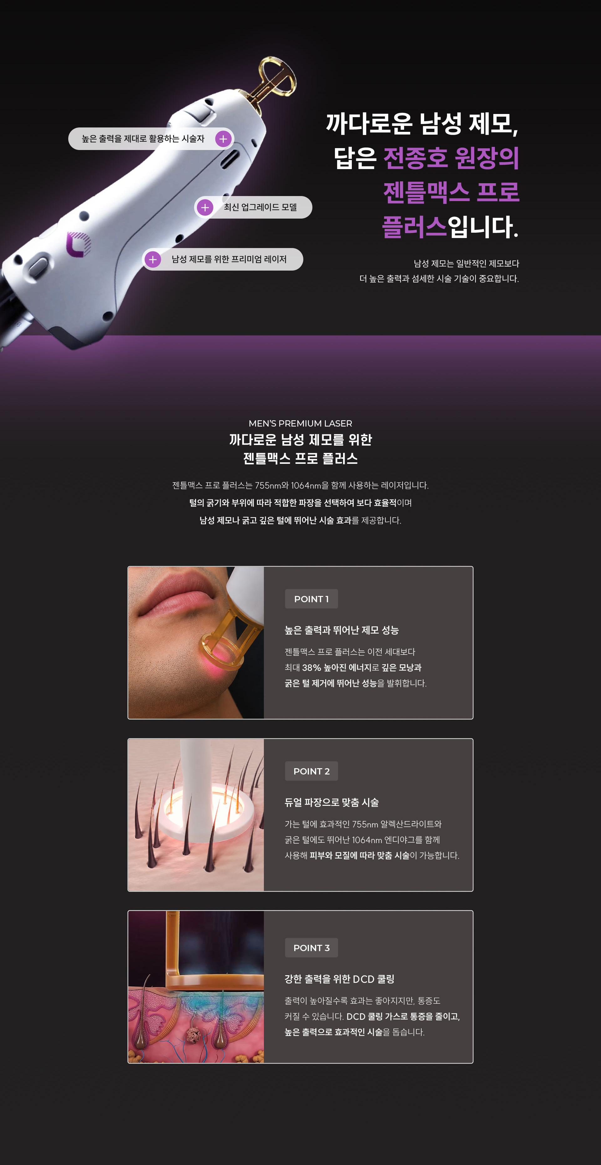 
		8.	까다로운 남성 제모, 왜 젠틀맥스 프로 플러스일까요?
		남성 제모는 일반적인 제모보다 더 높은 출력과 섬세한 시술 기술이 중요합니다.
		-	강력한 출력, 최신 업그레이드 모델, 남성 제모를 위한 프리미엄 레이저

		9.	남자의 굵은 털까지 생각한 선택, 젠틀맥스 프로 플러스의 특징은?
		젠틀맥스 프로 플러스는 755nm와 1064nm을 함께 사용하는 레이저입니다. 털의 굵기와 부위에 따라 적합한 파장을 선택하여 보다 효율적이며 남성 제모나 굵고 깊은 털에 뛰어난 시술 효과를 제공합니다.

		1)	다양한 스팟 사이즈
		1.5 - 26mm의 다양한 스팟 사이즈로 눈썹 ∙ 헤어라인 같이 좁은 부위도 정교하게 시술할 수 있습니다.
		2)	정품 DCD 쿨링 시스템
		정품 DCD 쿨링 가스를 이용하여 시술과 동시에 쿨링 시스템을 적용합니다. 쿨링 가스는 표피를 보호하고 피부 자극을 줄여 편안한 시술을 제공합니다.
		3)	넓은 면적도 빠르게 시술
		24mm에서 최대 26mm로 확장된 스팟 사이즈로 등, 가슴 등 넓은 부위도 빠르게 시술합니다.

		10.	3중 통증 완화 프로그램
		통증은 줄이고, 편안함은 더했습니다. 시술 전·중·후 통증을 줄일 수 있도록 3중 통증 완화 프로그램을 적용합니다.
		-	step 1: 시술 전 마취크림 케어
		시술 전 마취크림을 충분히 도포하여 통증에 대한 부담을 줄입니다.
		-	step 2: 피부를 보호하는 쿨링 가스
		레이저 조사 직전 냉각 가스를 분사하여 피부를 보호하여 편안하게 시술을 받을 수 있도록 돕습니다.
		-	step 3: 빠른 진정을 위한 아이싱 스틱
		시술 후 아이싱 스틱으로 피부를 부드럽게 진정시켜 붉은기와 열감 완화에 도움을 줍니다.
		