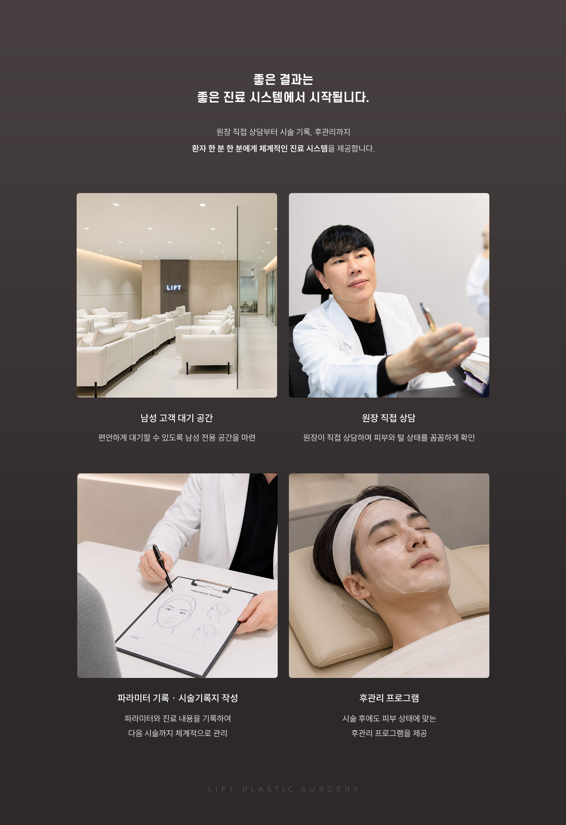 
	15.	남자 제모, 좋은 결과는 좋은 진료 시스템에서 시작됩니다.
	원장 직접 상담부터 시술 기록, 후관리까지 환자 한 분 한 분에게 체계적인 진료 시스템을 제공합니다.
	- 남성 고객 대기 공간: 편안하게 대기할 수 있도록 남성 전용 공간을 마련
	- 원장 직접 상담: 원장이 직접 상담하며 피부와 털 상태를 꼼꼼하게 확인
	- 파라미터 기록 ∙ 시술기록지 작성: 파라미터와 진료 내용을 기록하여 다음 시술까지 체계적으로 관리
	- 후관리 프로그램: 시술 후에도 피부 상태에 맞는 후관리 프로그램을 제공
	