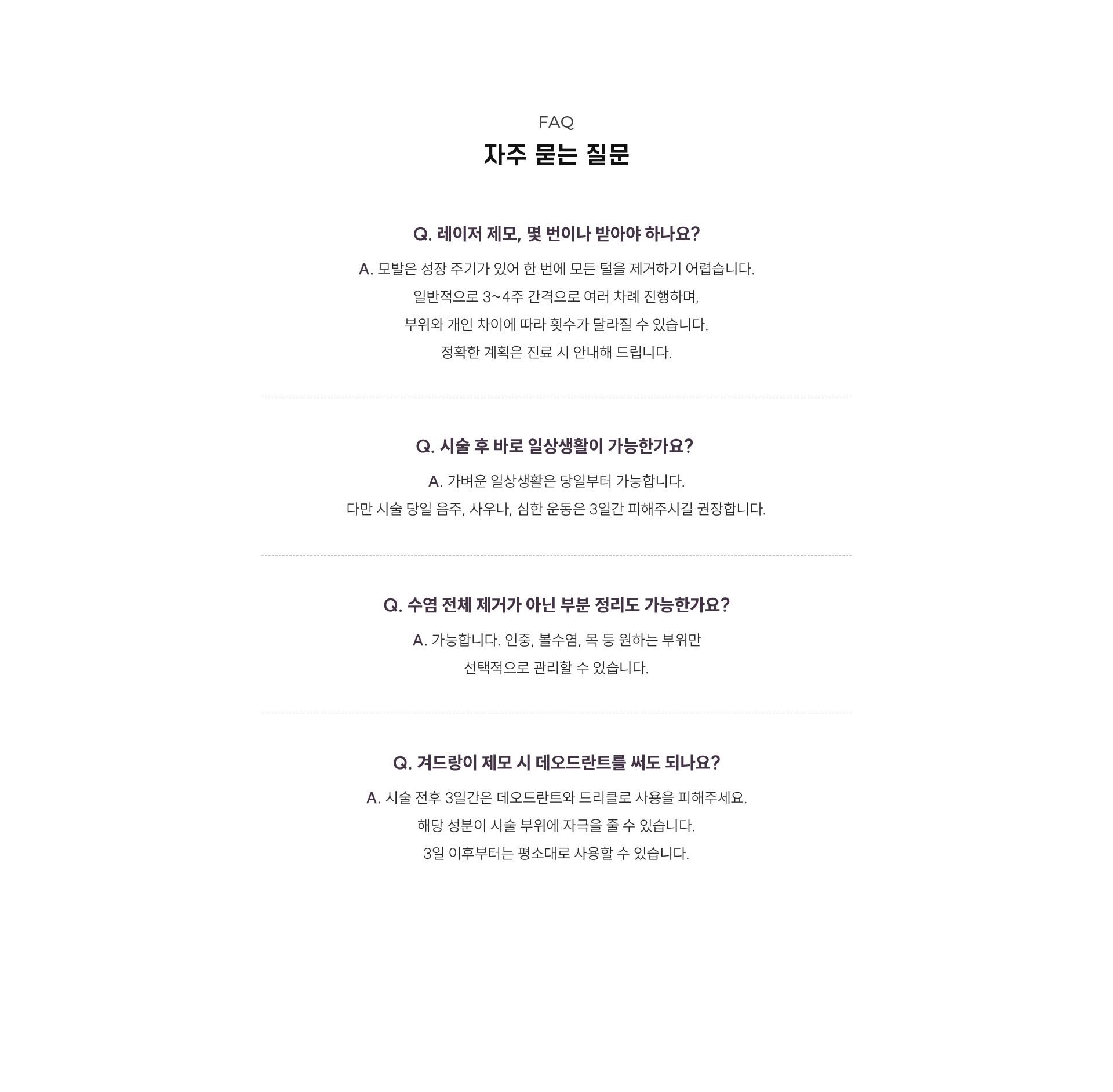 
	16.	남자 제모 자주 묻는 질문
	Q1. 남성 레이저 제모, 몇 번이나 받아야 하나요?
	A1. 모발은 성장 주기가 있어 한 번에 모든 털을 제거하기 어렵습니다. 일반적으로 3~4주 간격으로 여러 차례 진행하며, 부위와 개인 차이에 따라 횟수가 달라질 수 있습니다. 정확한 계획은 진료 시 안내해 드립니다.

	Q2. 시술 후 바로 일상생활이 가능한가요?
	A2. 가벼운 일상생활은 당일부터 가능합니다. 다만 시술 당일 음주, 사우나, 심한 운동은 3일간 피해주시길 권장합니다.

	Q3. 수염 전체 제거가 아닌 부분 수염 제모도 가능한가요?
	A3. 가능합니다. 인중, 볼수염, 목 등 원하는 부위만 선택적으로 관리할 수 있습니다.

	Q4. 겨드랑이 제모 시 데오드란트를 써도 되나요?
	A4. 시술 전후 3일간은 데오드란트와 드리클로 사용을 피해주세요. 해당 성분이 시술 부위에 자극을 줄 수 있습니다. 3일 이후부터는 평소대로 사용할 수 있습니다.
	