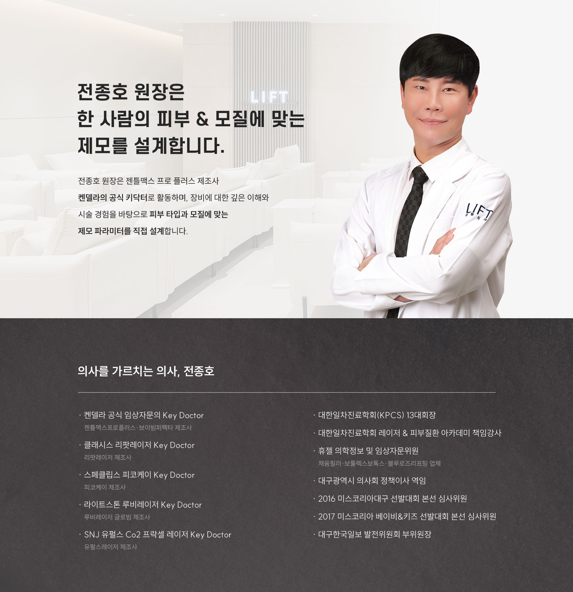 
	3.	LASER EXPERT 같은 장비도, 레이저 전문가가 다루면 다를까요?
	중요한 건 ‘누가 다루느냐’입니다. 풍부한 임상 경험을 바탕으로 장비의 특성을 이해하는 키닥터가 개개인에 맞는 치료를 진행합니다.
	-	의사를 가르치는 의사, 전종호
	켄델라 공식 임상자문의 Key Doctor 
	젠틀맥스프로플러스·브이빔퍼펙타 제조사 
	클래시스 리팟레이저 Key Doctor
	리팟레이저 제조사
	스페클립스 피코케이 Key Doctor
	피코케이 제조사
	라이트스톤 루비레이저 Key Doctor
	루비레이저 글로빔 제조사
	SNJ 유펄스 Co2 프락셀 레이저 Key Doctor
	유펄스레이저 제조사
	대한일차진료학회(KPCS) 13대회장
	대한일차진료학회 레이저 & 피부질환 아카데미 책임강사
	휴젤 의학정보 및 임상자문위원
	채움필러·보툴렉스보톡스·블루로즈리프팅 업체
	대구광역시 의사회 정책이사 역임
	2016 미스코리아대구 선발대회 본선 심사위원
	2017 미스코리아 베이비&키즈 선발대회 본선 심사위원
	대구한국일보 발전위원회 부위원장
	