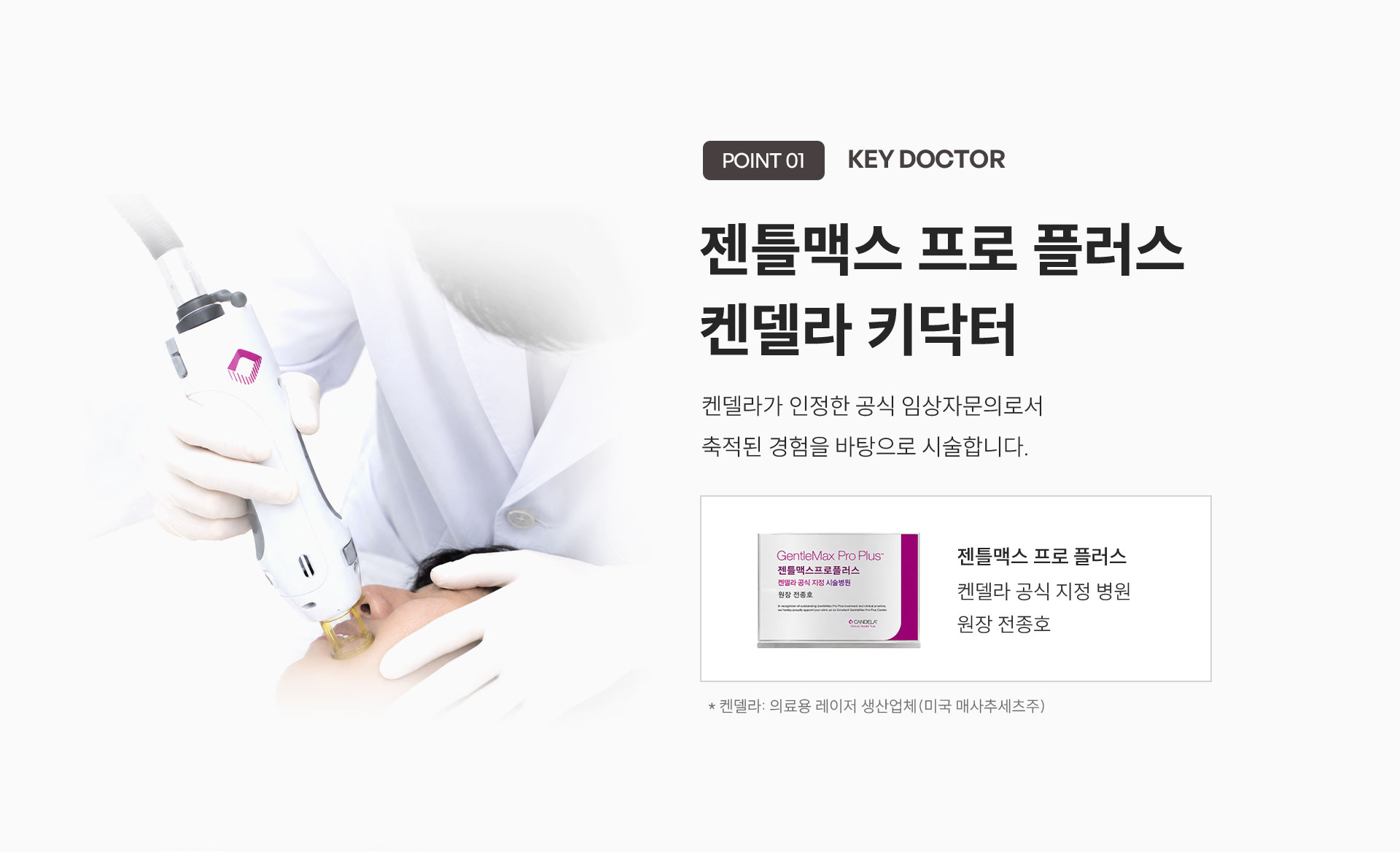 
	5.	Point 01. KEY Doctor
	젠틀맥스 프로 플러스 키닥터
	켄델라가 인정한 공식 임상자문의로서 축적된 경험을 바탕으로 시술합니다.
	- 켄델라 공식 지정 시술병원 원장 전종호
	*켄델라: 의료용 레이저 생산업체 (미국 매사추세츠주)
	