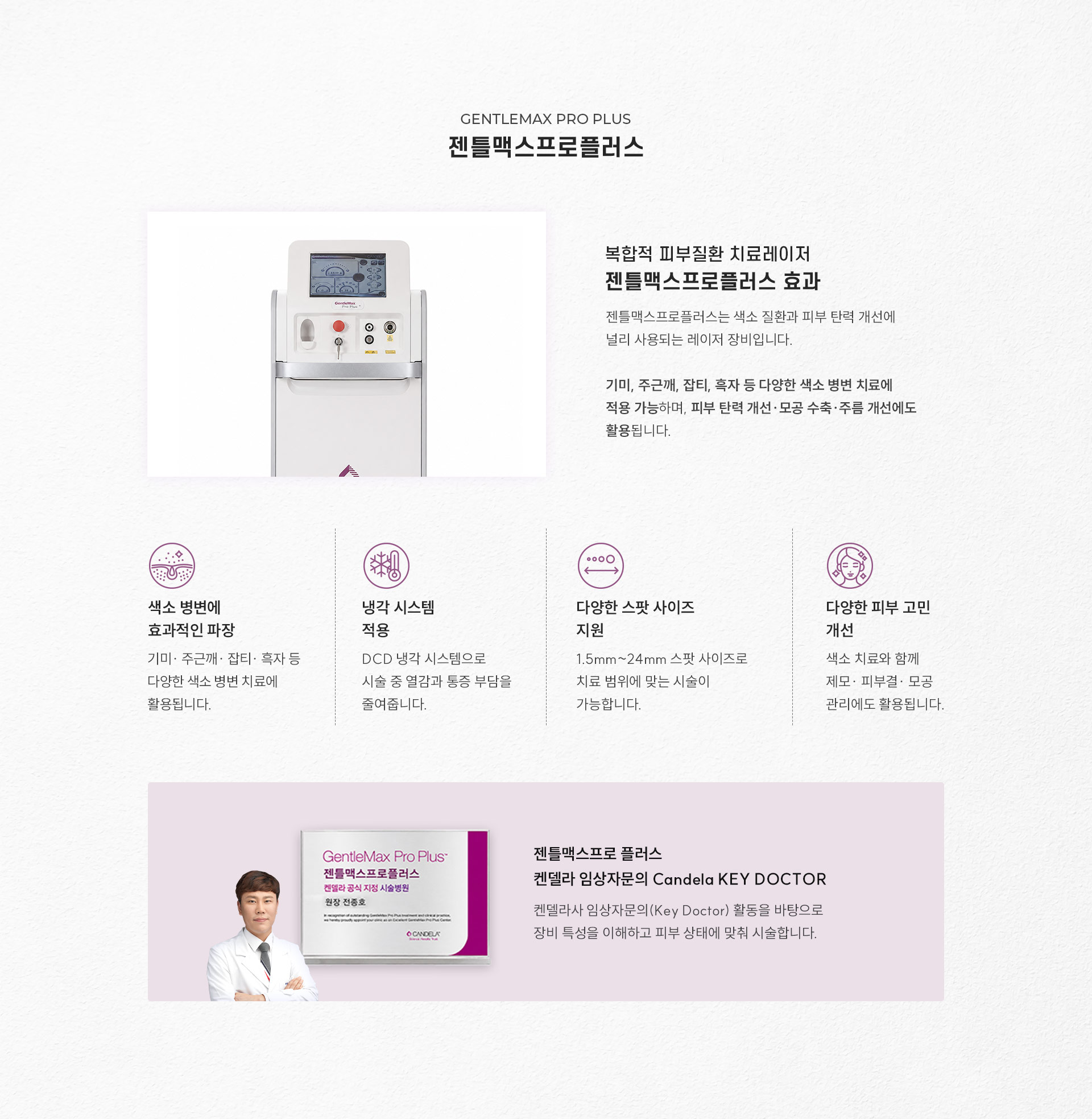 
		5.	복합적 피부질환 치료 레이저, 대구젠틀맥스프로플러스란?
		젠틀맥스프로플러스는 색소 질환과 피부 탄력 개선에 널리 사용되는 레이저 장비입니다.
		기미, 주근깨, 잡티, 흑자 등 다양한 색소 병변 치료에 적용 가능하며, 피부 탄력 개선·모공 수축·주름 개선에도 활용됩니다.
		1)	색소 병변에 효과적인 파장
		- 기미·주근깨·잡티·흑자 등 다양한 색소 병변 치료에 활용됩니다.
		2)	냉각 시스템 적용
		- DCD 냉각 시스템으로 시술 중 열감과 통증 부담을 줄여줍니다.
		3)	다양한 스팟 사이즈 지원
		- 1.5mm~24mm 스팟 사이즈로 치료 범위에 맞는 시술이 가능합니다.
		4)	다양한 피부 고민 개선
		- 색소 치료와 함께 제모·피부결·모공 관리에도 활용됩니다.
		젠틀맥스프로플러스 켄델라 임상자문의 Candela Key Doctor
		켄델라사 임상자문의(Key Doctor) 활동을 바탕으로 장비 특성을 이해하고 피부 상태에 맞춰 시술합니다.
		