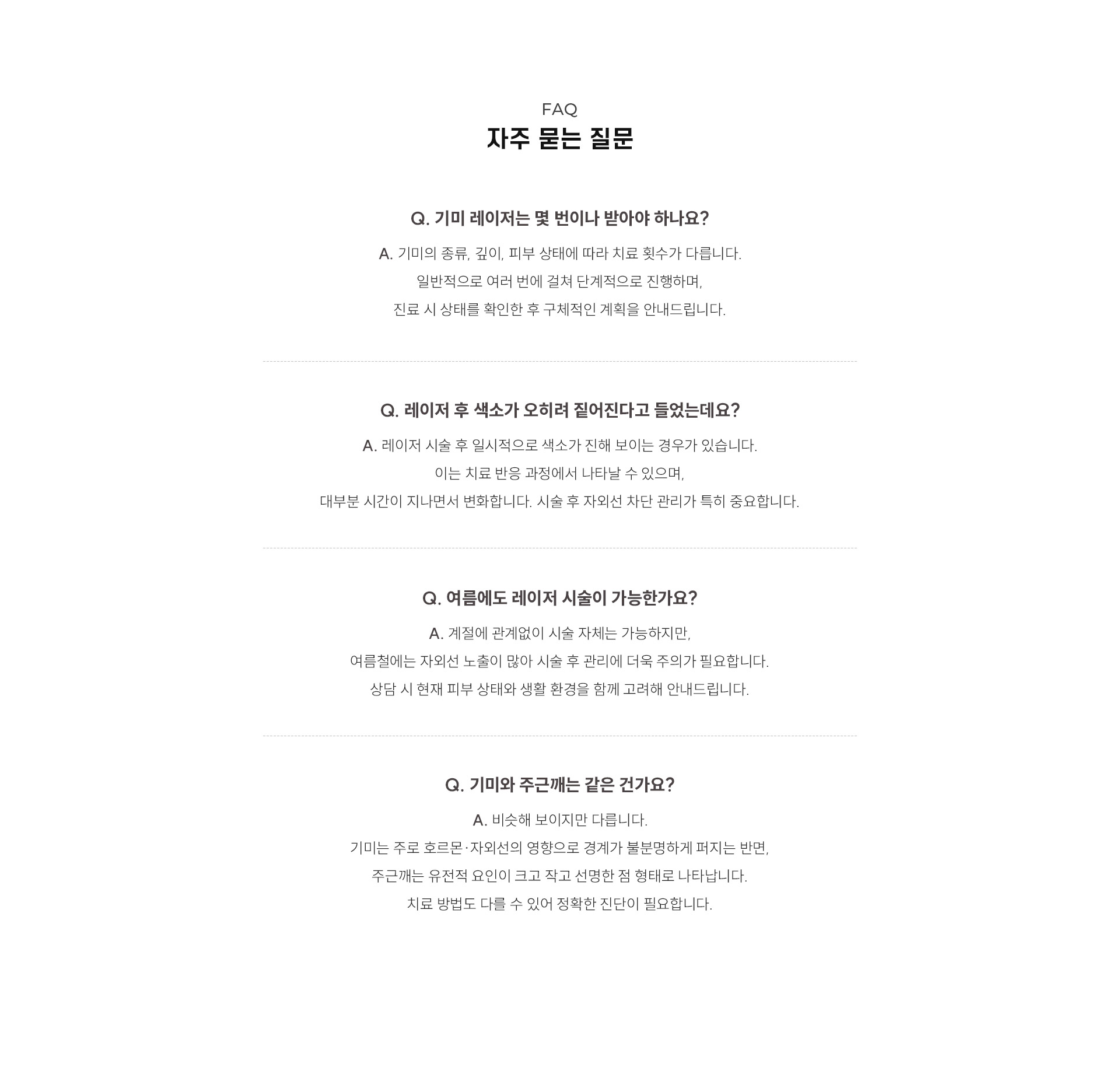 
	11.	대구기미·흑자 레이저 치료, 자주 묻는 질문은?
	Q. 기미 레이저는 몇 번이나 받아야 하나요?
	A. 기미의 종류, 깊이, 피부 상태에 따라 치료 횟수가 다릅니다. 일반적으로 여러 번에 걸쳐 단계적으로 진행하며, 진료 시 상태를 확인한 후 구체적인 계획을 안내드립니다.
	Q. 레이저 후 색소가 오히려 짙어진다고 들었는데요?
	A. 레이저 시술 후 일시적으로 색소가 진해 보이는 경우가 있습니다.
	이는 치료 반응 과정에서 나타날 수 있으며, 대부분 시간이 지나면서 변화합니다. 시술 후 자외선 차단 관리가 특히 중요합니다.
	Q. 여름에도 레이저 시술이 가능한가요?
	A. 계절에 관계없이 시술 자체는 가능하지만, 여름철에는 자외선 노출이 많아 시술 후 관리에 더욱 주의가 필요합니다.
	상담 시 현재 피부 상태와 생활 환경을 함께 고려해 안내드립니다.
	Q. 기미와 주근깨는 같은 건가요?
	A. 비슷해 보이지만 다릅니다.
	기미는 주로 호르몬·자외선의 영향으로 경계가 불분명하게 퍼지는 반면, 주근깨는 유전적 요인이 크고 작고 선명한 점 형태로 나타납니다.
	치료 방법도 다를 수 있어 정확한 진단이 필요합니다.
	