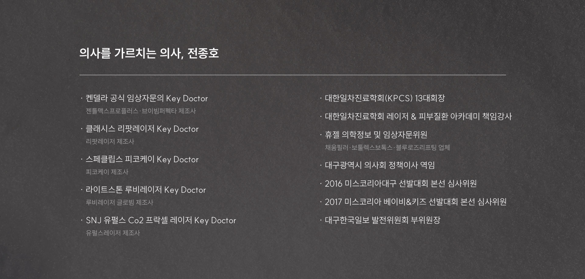
	4.	흑자 치료를 직접 설계하는 의료진의 경험은 얼마나 중요할까요?
	의사를 가르치는 의사, 전종호
	켄델라 공식 임상자문의 Key Doctor
	젠틀맥스프로플러스·브이빔퍼펙타 제조사
	클래시스 리팟레이저 Key Doctor
	리팟레이저 제조사
	스페클립스 피코케이 Key Doctor
	피코케이 제조사
	라이트스톤 루비레이저 Key Doctor
	루비레이저 글로빔 제조사
	SNJ 유펄스 Co2 프락셀 레이저 Key Doctor
	유펄스레이저 제조사
	대한일차진료학회(KPCS) 13대회장
	대한일차진료학회 레이저 & 피부질환 아카데미 책임강사
	휴젤 의학정보 및 임상자문위원
	채움필러·보툴렉스보톡스·블루로즈리프팅 업체
	대구광역시 의사회 정책이사 역임
	2016 미스코리아대구 선발대회 본선 심사위원
	2017 미스코리아 베이비&키즈 선발대회 본선 심사위원
	대구한국일보 발전위원회 부위원장
	
