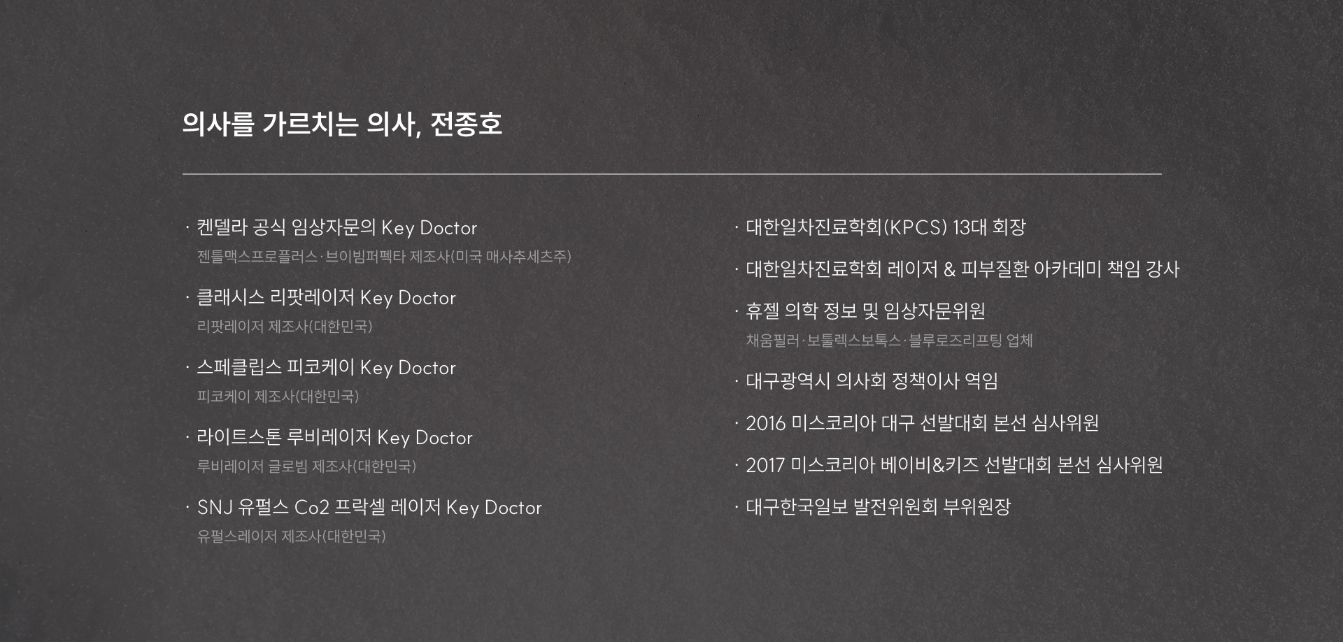 
	4.	흑자 치료를 직접 설계하는 의료진의 경험은 얼마나 중요할까요?
	의사를 가르치는 의사, 전종호
	켄델라 공식 임상자문의 Key Doctor
	젠틀맥스프로플러스·브이빔퍼펙타 제조사
	클래시스 리팟레이저 Key Doctor
	리팟레이저 제조사
	스페클립스 피코케이 Key Doctor
	피코케이 제조사
	라이트스톤 루비레이저 Key Doctor
	루비레이저 글로빔 제조사
	SNJ 유펄스 Co2 프락셀 레이저 Key Doctor
	유펄스레이저 제조사
	대한일차진료학회(KPCS) 13대회장
	대한일차진료학회 레이저 & 피부질환 아카데미 책임강사
	휴젤 의학정보 및 임상자문위원
	채움필러·보툴렉스보톡스·블루로즈리프팅 업체
	대구광역시 의사회 정책이사 역임
	2016 미스코리아대구 선발대회 본선 심사위원
	2017 미스코리아 베이비&키즈 선발대회 본선 심사위원
	대구한국일보 발전위원회 부위원장
	