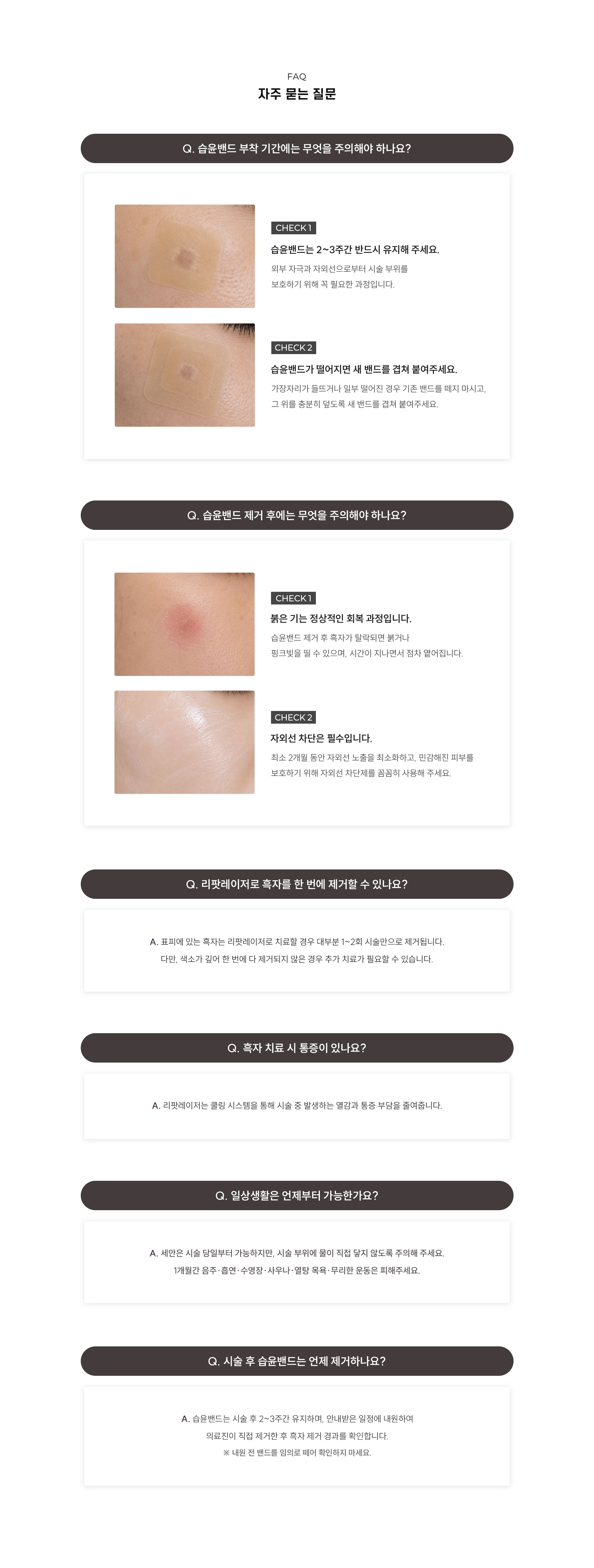 
	13.	흑자 제거 후 관리, 무엇이 가장 궁금하신가요?
	FAQ 자주 묻는 질문

	Q. 습윤밴드 부착 기간에는 무엇을 주의해야 하나요?
	1. 붉은 기는 정상적인 회복 과정입니다. 습윤밴드 제거 후 흑자가 탈락되면 붉거나 핑크빛을 띨 수 있으며, 시간이 지나면서 점차 옅어집니다.
	2. 자외선 차단은 필수입니다. 최소 2개월 동안 자외선 노출을 최소화하고, 민감해진 피부를 보호하기 위해 자외선 차단제를 꼼꼼히 사용해 주세요.

	Q. 리팟레이저로 흑자를 한 번에 제거할 수 있나요?
	A. 리팟레이저로 치료할 경우 1~2회 시술만으로 만족스러운 효과를 볼 수 있습니다. 시술 후 2~3주 후 병원에서 습윤밴드(듀오덤)를 제거할 때 흑자가 함께 떨어져 나온 것을 확인할 수 있습니다.

	Q. 흑자 치료 시 통증이 있나요?
	A. 리팟레이저는 쿨링 시스템을 통해 시술 중 발생하는 열감과 통증 부담을 줄여줍니다.

	Q. 시술 후 흑자는 어떻게 떨어지나요?
	A. 시술 부위에는 습윤밴드(듀오덤) 약 2~3주간 부착합니다. 치료된 흑자는 습윤밴드 아래에서 자연스럽게 탈락하며, 병원에서 습윤밴드를 제거한 뒤 색소가 떨어진 상태를 확인하게 됩니다.

	Q. 일상생활은 언제부터 가능한가요?
	A. 세안은 시술 당일부터 가능하지만, 시술 부위에 물이 직접 닿지 않도록 주의해 주세요. 1개월간 음주·흡연·수영장·사우나·열탕 목욕·무리한 운동은 피해주세요.

	Q. 시술 후 습윤밴드는 언제 제거하나요?
	A. 습윤밴드는 시술 후 2~3주간 유지하며, 안내받은 일정에 내원하여 의료진이 직접 제거한 후 흑자 제거 경과를 확인합니다.
	※ 내원 전 밴드를 임의로 떼어 확인하지 마세요.
	