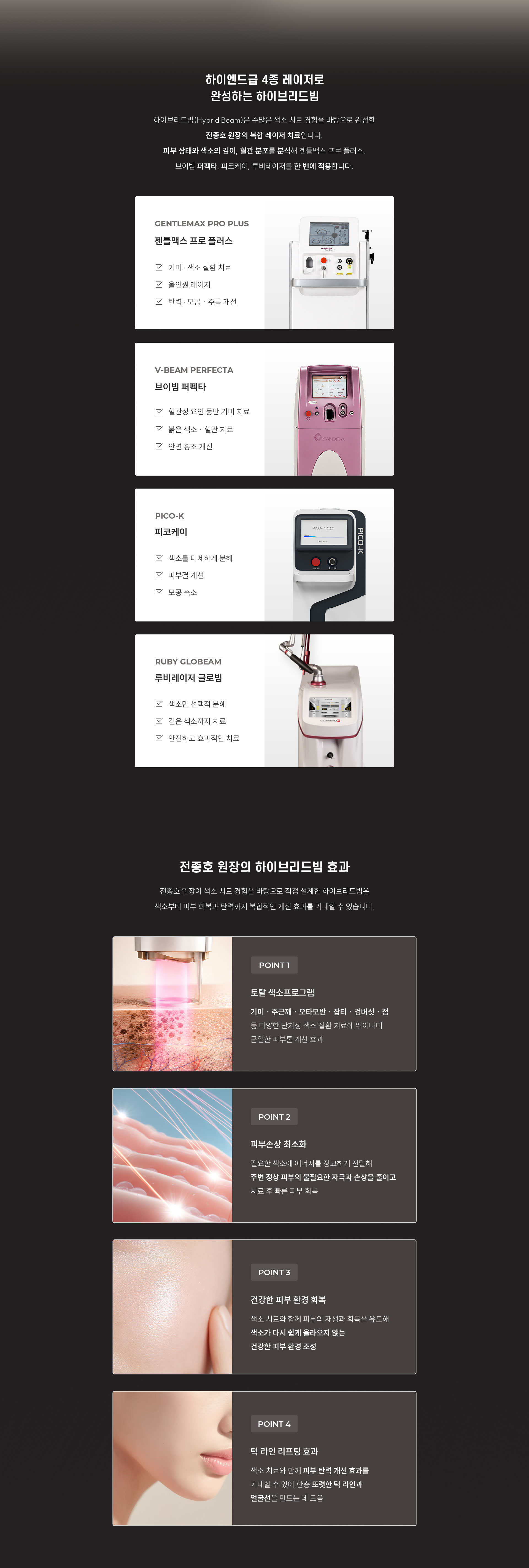 
	Q. 같은 기미처럼 보여도 치료 방법이 다른 이유는 무엇인가요?
	A.
	◆ 브이빔 퍼펙타
	•	브이빔 퍼펙타는 혈관성 요인이 동반된 기미 치료에 함께 사용됩니다. 595nm 파장으로 확장된 혈관을 타겟하여 치료합니다.
	◆ 젠틀맥스프로플러스
	•	젠틀맥스프로플러스는 755nm·1064nm 듀얼 파장으로 피부 상태에 맞춰 시술하며, 쿨링 시스템으로 통증을 줄입니다.
	◆ 피코케이
	•	피코초 단위로 색소를 미세하게 분해하고, 주변 열 자극을 줄입니다. 피부결·모공까지 함께 개선합니다.
	◆ 루이레이저 글로빔
	•	694nm 파장으로 멜라닌에 선택적으로 반응해, 깊은 색소까지 정밀하게 타겟합니다.

	Q. 복합 레이저 치료, 하이브리드빔이란 무엇인가요?
	A. 하이브리드빔(Hybrid Beam)은 수많은 피부 고민을 마주하며 쌓아온 색소 치료 경험을 바탕으로 완성한 전종호 원장님의 복합 레이저 치료입니다.
	피부 상태와 병변의 특성을 분석하고, 색소의 깊이와 혈관 분포 등을 고려하여 브이빔 퍼펙타, 젠틀맥스 프로 플러스, 피코케이, 루비레이저의 다양한 파장의 레이저를 선택적으로 적용합니다.

	Q. 하이브리드빔은 어떤 효과를 기대할 수 있나요?
	A.
	◆ 토탈 색소프로그램
	•	기미·주근깨·잡티·검버섯·점 등 난치성 색소질환의 뛰어난 효과
	◆ 피부 손상 최소화
	•	최소한의 에너지를 사용하고 마이크로 단위의 미세한 홀을 만들어 피부손상을 최소화함
	◆ 확실한 효과
	•	흉터가 거의 없고 피부재생 속도가 빠르며 재발율이 낮음
	◆ 최첨단 레이저장비 사용
	•	타겟병변에 대한 시야확보로 정확한 에너지전달로 빠른 치료효과
	