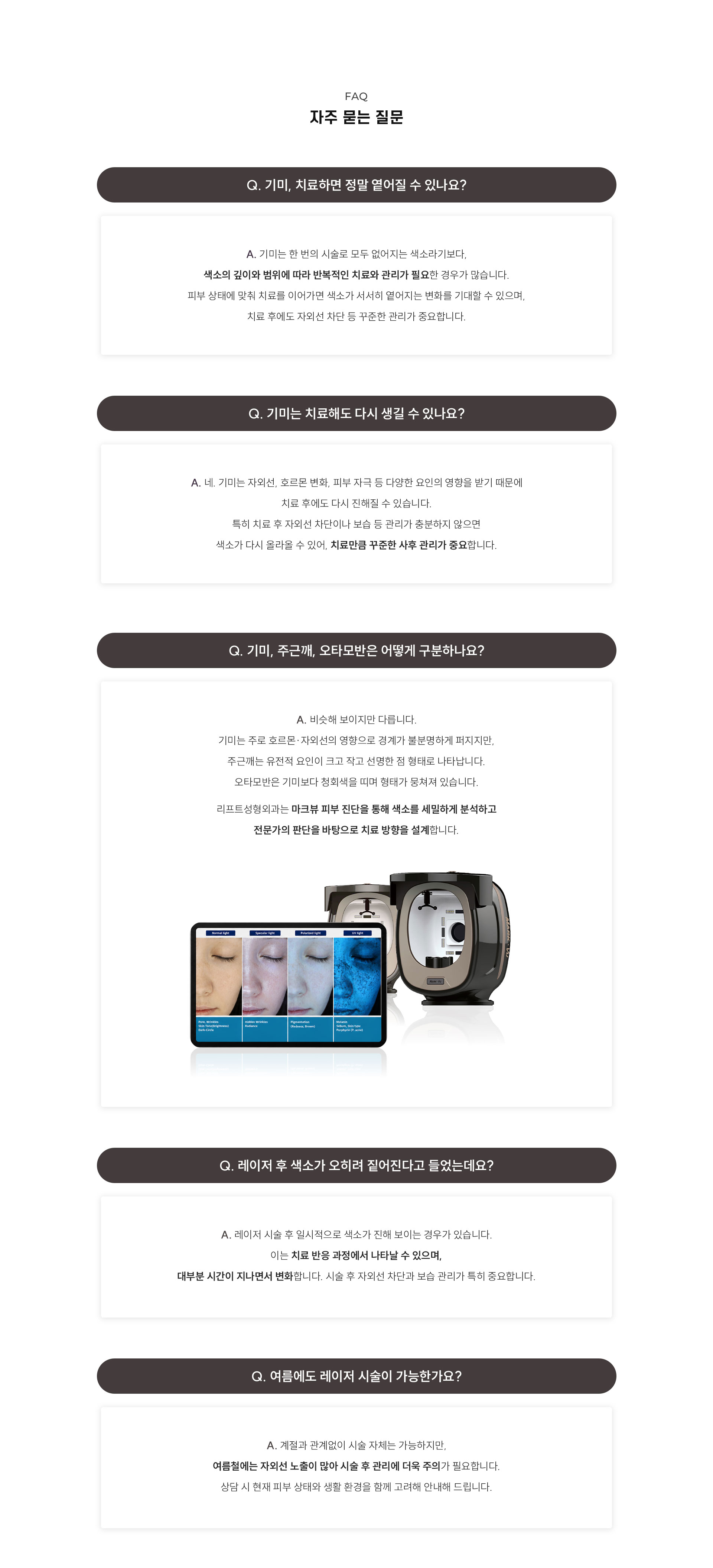 
	자주 묻는 질문
	Q. 기미 레이저는 몇 번이나 받아야 하나요?
	A. 기미의 종류, 깊이, 피부 상태에 따라 치료 횟수가 다릅니다.
	일반적으로 여러 번에 걸쳐 단계적으로 진행하며,
	진료 시 상태를 확인한 후 구체적인 계획을 안내드립니다.

	Q. 기미와 주근깨는 같은 건가요?
	A. 계절에 관계없이 시술 자체는 가능하지만,
	여름철에는 자외선 노출이 많아 시술 후 관리에 더욱 주의가 필요합니다.
	상담 시 현재 피부 상태와 생활 환경을 함께 고려해 안내드립니다.

	Q. 레이저 후 색소가 오히려 짙어진다고 들었는데요?
	A. 레이저 시술 후 일시적으로 색소가 진해 보이는 경우가 있습니다.
	이는 치료 반응 과정에서 나타날 수 있으며,
	대부분 시간이 지나면서 변화합니다. 시술 후 자외선 차단 관리가 특히 중요합니다

	Q. 여름에도 레이저 시술이 가능한가요?
	A. 계절에 관계없이 시술 자체는 가능하지만,
	여름철에는 자외선 노출이 많아 시술 후 관리에 더욱 주의가 필요합니다.
	상담 시 현재 피부 상태와 생활 환경을 함께 고려해 안내드립니다.
	