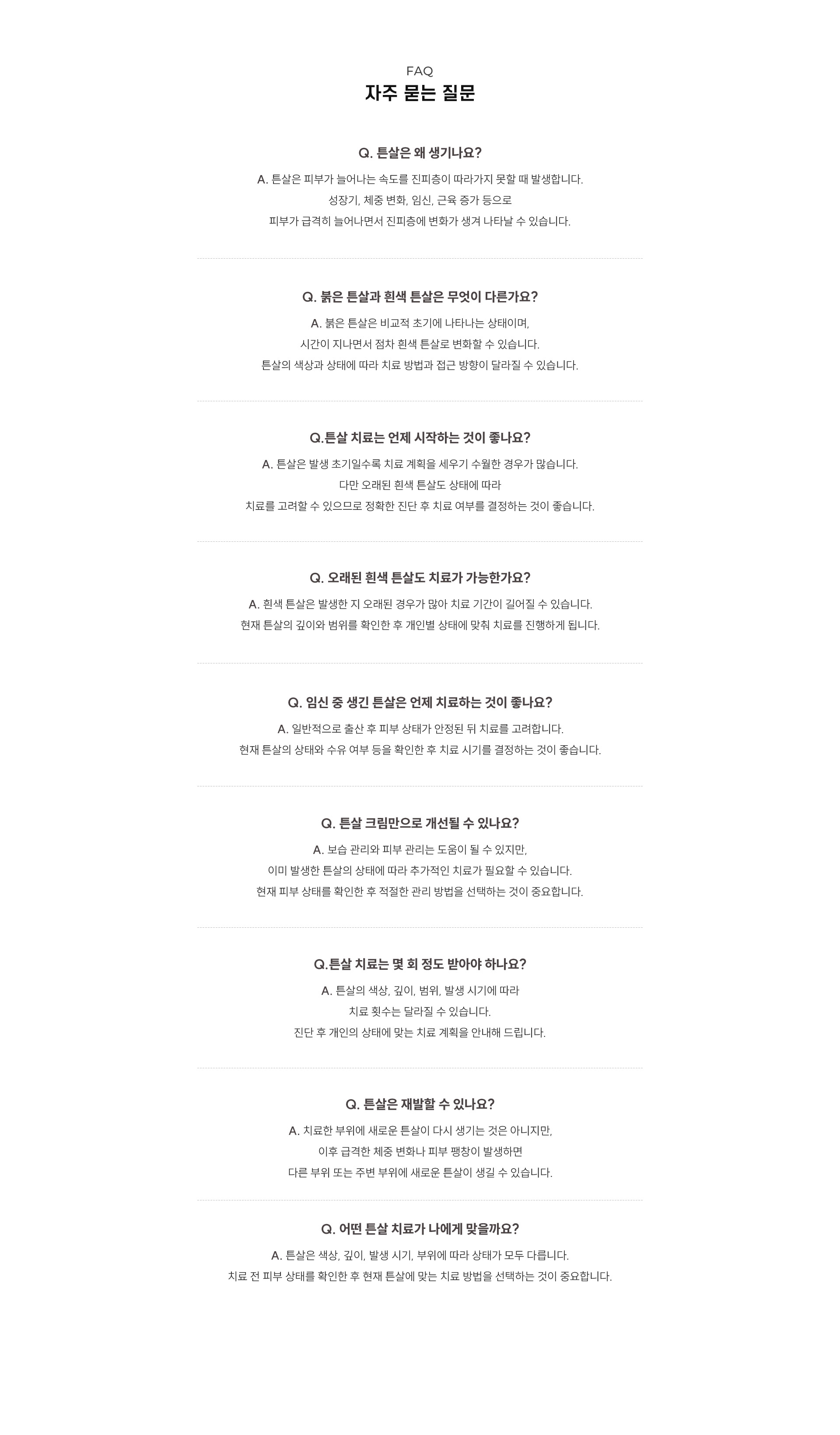 
	11. 자주 묻는 질문
	Q. 튼살은 왜 생기나요?
	A. 튼살은 피부가 늘어나는 속도를 진피층이 따라가지 못할 때 발생합니다. 성장기, 체중 변화, 임신, 근육 증가 등으로 피부가 급격히 늘어나면서 진피층의 콜라겐과 탄력섬유에 변화가 생겨 나타날 수 있습니다.
	Q. 붉은 튼살과 흰색 튼살은 무엇이 다른가요?
	A. 붉은 튼살은 비교적 초기에 나타나는 상태로, 피부 속 혈관이 확장되어 붉거나 자주색으로 보입니다. 시간이 지나면서 붉은기가 줄어들고 점차 흰색 튼살로 변화할 수 있습니다. 튼살의 색상과 상태에 따라 치료 방법과 접근 방향도 달라집니다.
	Q. 튼살 치료는 언제 시작하는 것이 좋나요?
	A. 튼살은 발생 초기일수록 치료 계획을 세우기 수월합니다. 특히 붉은 튼살 단계에서는 혈관 레이저를 활용한 치료를 고려할 수 있습니다. 다만 오래된 흰색 튼살도 피부 상태에 따라 치료할 수 있으므로 정확한 진단 후 치료 여부를 결정하는 것이 좋습니다.
	Q. 오래된 흰색 튼살도 치료할 수 있나요?
	A. 오래된 흰색 튼살도 치료를 고려할 수 있습니다. 흰색 튼살은 발생한 지 오래된 경우가 많아 붉은 튼살보다 치료 기간이 길어질 수 있습니다. 튼살의 깊이와 범위, 피부의 패임 정도를 확인한 후 개인별 상태에 맞춰 치료를 진행합니다.
	Q. 임신 중 생긴 튼살은 언제 치료하는 것이 좋나요?
	A. 일반적으로 출산 후 피부와 신체 상태가 안정된 뒤 치료를 고려합니다. 현재 튼살의 상태와 출산 후 피부 회복 정도, 수유 여부 등을 확인한 후 적절한 치료 시기를 결정하는 것이 좋습니다.
	Q. 튼살 크림만으로 개선할 수 있나요?
	A. 고보습 크림을 활용한 보습 관리는 피부 건조와 가려움을 줄이고 피부장벽을 보호하는 데 도움이 됩니다. 다만 이미 진피층에 변화가 생긴 튼살은 크림만으로 충분히 개선하기 어려울 수 있어 현재 피부 상태에 따라 추가적인 치료가 필요할 수 있습니다.
	Q. 튼살 치료는 몇 회 정도 받아야 하나요?
	A. 튼살의 색상과 깊이, 범위, 발생 시기, 피부 재생력에 따라 치료 횟수는 달라집니다. 진료를 통해 현재 튼살의 상태를 확인한 후 개인별 치료 계획을 안내합니다.
	Q. 튼살은 다시 생길 수 있나요?
	A. 치료한 튼살이 동일하게 다시 생기는 것은 아니지만, 이후 급격한 체중 변화나 임신, 성장, 근육 증가 등으로 피부가 빠르게 늘어나면 다른 부위나 기존 튼살 주변에 새로운 튼살이 생길 수 있습니다.
	Q. 어떤 튼살 치료가 나에게 맞나요?
	A. 튼살은 색상과 깊이, 발생 시기, 발생 부위, 피부 재생력에 따라 상태가 모두 다릅니다. 붉은 튼살에는 혈관 레이저를 고려할 수 있으며, 오래되고 패인 흰색 튼살에는 피부 재생과 콜라겐 형성을 돕는 복합 치료가 필요할 수 있습니다. 치료 전 피부 상태를 확인한 후 현재 튼살에 맞는 치료 방법을 선택하는 것이 중요합니다.
	