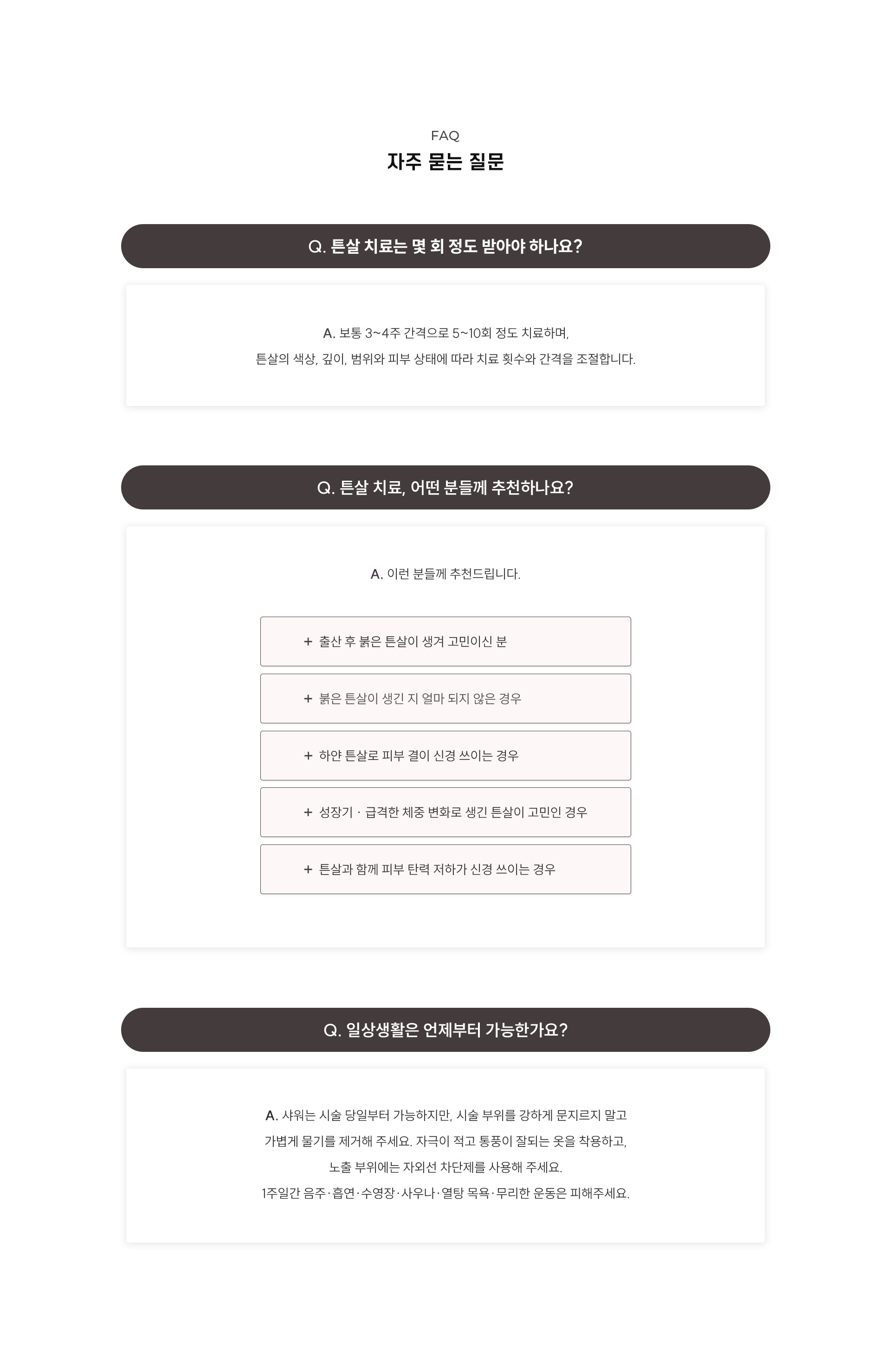 
	9.	튼살 치료, 자주 묻는 질문
	Q1. 튼살 치료는 몇 회 정도 받아야 하나요?
	A1. 보통 3~4주 간격으로 5~10회 정도 치료하며, 튼살의 색상, 깊이, 범위와 피부 상태에 따라 치료 횟수와 간격을 조절합니다.

	Q2. 튼살 치료, 어떤 분들께 추천하나요?
	A2. 이런 분들께 추천드립니다.
	- 출산 후 붉은 튼살이 생겨 고민이신 분
	- 붉은 튼살이 생긴 지 얼마되지 않은 경우
	- 하얀 튼살로 피부 결이 신경 쓰이는 경우
	- 성장기 · 급격한 체중 변화로 생긴 튼살이 고민인 경우
	- 튼살과 함께 피부 탄력 저하가 신경 쓰이는 경우

	Q3. 일상생활은 언제부터 가능한가요?
	A3. 샤워는 시술 당일부터 가능하지만, 시술 부위를 강하게 문지르지 말고 가볍게 물기를 제거해 주세요. 자극이 적고 통풍이 잘되는 옷을 착용하고, 노출 부위에는 자외선 차단제를 사용해 주세요. 1주일간 음주·흡연·수영장·사우나·열탕 목욕·무리한 운동은 피해주세요..
	