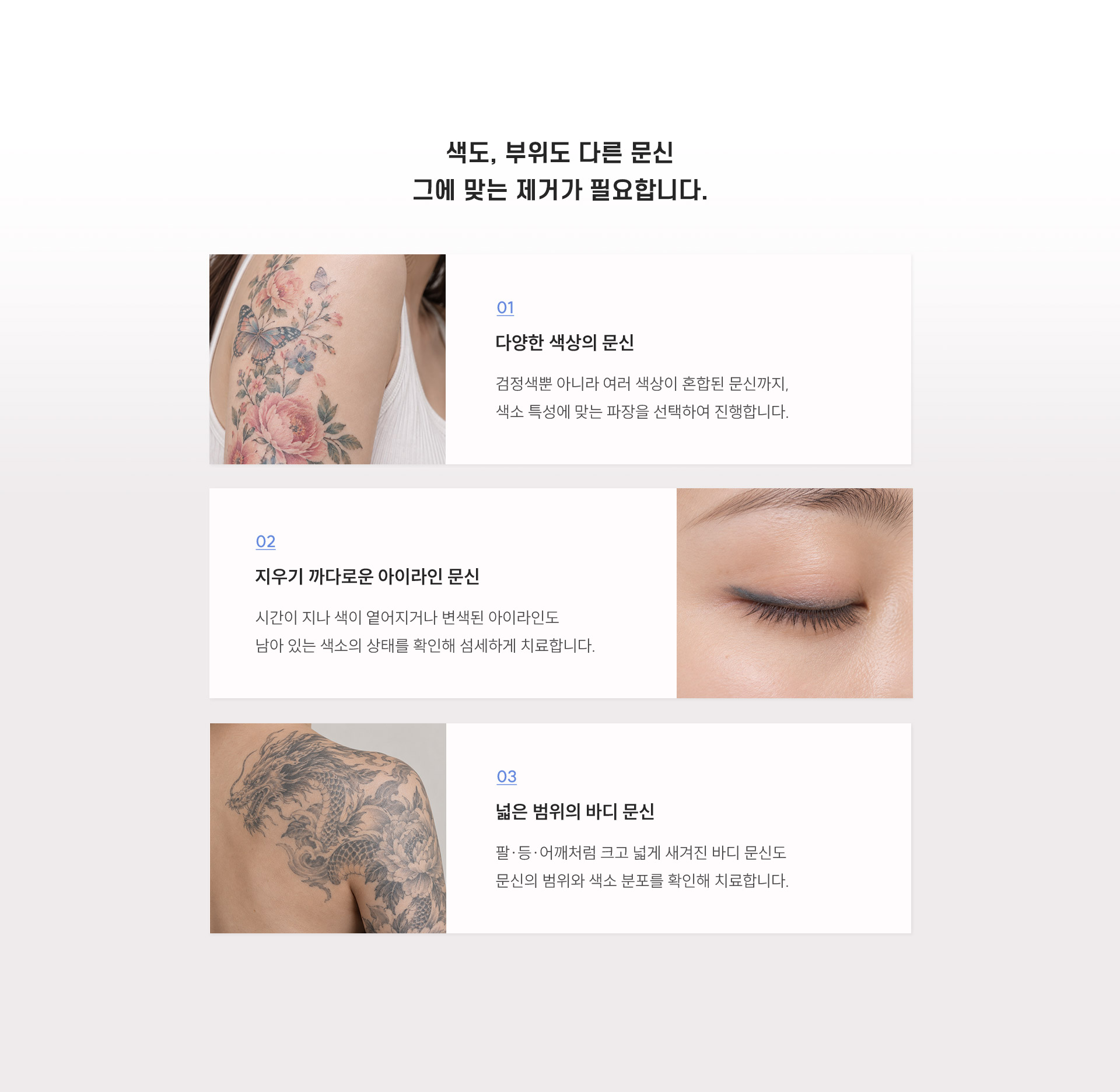 
	2.	색, 부위가 다른 문신 제거 방법은 어떻게 다를까요?
	1. 다양한 색상의 문신
	검정색뿐 아니라 여러 색상이 혼합된 문신까지, 색소 특성에 맞는 파장을 선택하여 진행합니다.

	2. 지우기 까다로운 아이라인 문신
	시간이 지나 색이 옅어지거나 변색된 아이라인도 남아 있는 색소의 상태를 확인해 섬세하게 치료합니다.

	3. 넓은 범위의 바디 문신
	팔·등·어깨처럼 크고 넓게 새겨진 바디 문신도 문신의 범위와 색소 분포를 확인해 치료합니다.
	