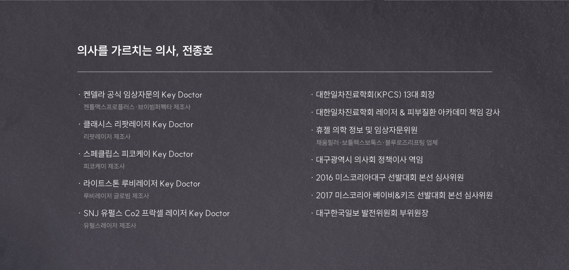
	-	의사를 가르치는 의사, 전종호
	켄델라 공식 임상자문의 Key Doctor 
	젠틀맥스프로플러스·브이빔퍼펙타 제조사 
	클래시스 리팟레이저 Key Doctor
	리팟레이저 제조사
	스페클립스 피코케이 Key Doctor
	피코케이 제조사
	라이트스톤 루비레이저 Key Doctor
	루비레이저 글로빔 제조사
	SNJ 유펄스 Co2 프락셀 레이저 Key Doctor
	유펄스레이저 제조사
	대한일차진료학회(KPCS) 13대회장
	대한일차진료학회 레이저 & 피부질환 아카데미 책임강사
	휴젤 의학정보 및 임상자문위원
	채움필러·보툴렉스보톡스·블루로즈리프팅 업체
	대구광역시 의사회 정책이사 역임
	2016 미스코리아대구 선발대회 본선 심사위원
	2017 미스코리아 베이비&키즈 선발대회 본선 심사위원
	대구한국일보 발전위원회 부위원장
	