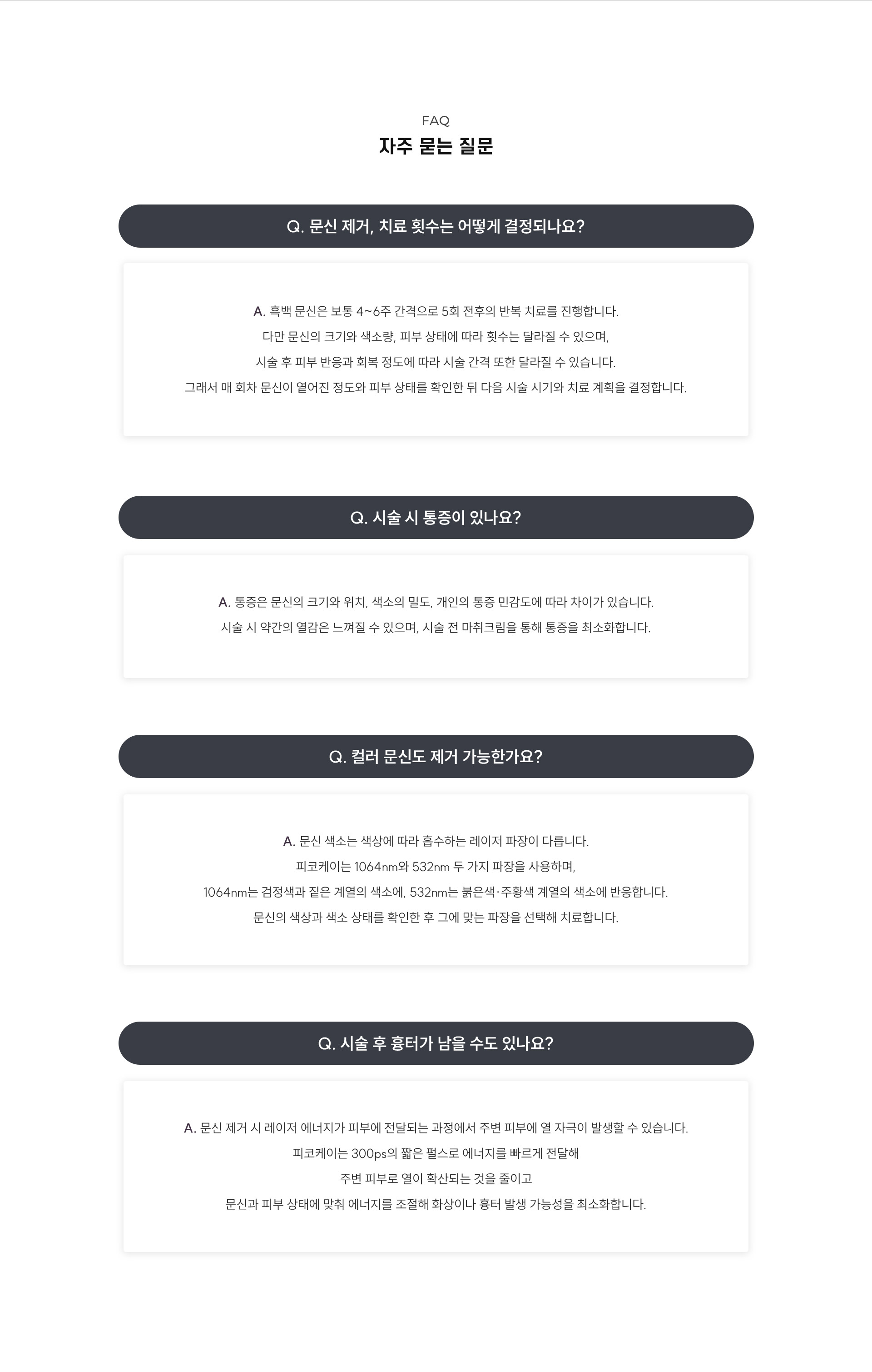 
	10.	문신 제거, 자주 묻는 질문
	Q1. 문신 제거, 치료 횟수는 어떻게 결정되나요?
	A1. 흑백 문신은 보통 4~6주 간격으로 5회 전후의 반복 치료를 진행합니다. 다만 문신의 크기와 색소량, 피부 상태에 따라 횟수는 달라질 수 있으며, 시술 후 피부 반응과 회복 정도에 따라 시술 간격 또한 달라질 수 있습니다. 그래서 매 회차 문신이 옅어진 정도와 피부 상태를 확인한 뒤 다음 시술 시기와 치료 계획을 결정합니다.
	Q2. 시술 시 통증이 있나요?
	A2. 통증은 문신의 크기와 위치, 색소의 밀도, 개인의 통증 민감도에 따라 차이가 있습니다. 시술 시 약간의 열감은 느껴질 수 있으며, 시술 전 마취크림을 통해 통증을 최소화합니다.

	Q3. 컬러 문신도 제거 가능한가요?
	A3. A. 문신 색소는 색상에 따라 흡수하는 레이저 파장이 다릅니다. 피코케이는 1064nm와 532nm 두 가지 파장을 사용하며, 1064nm는 검정색과 짙은 계열의 색소에, 532nm는 붉은색·주황색 계열의 색소에 반응합니다. 문신의 색상과 색소 상태를 확인한 후 그에 맞는 파장을 선택해 치료합니다.

	Q4. 시술 후 흉터가 남을 수도 있나요?
	A4. 문신 제거 시 레이저 에너지가 피부에 전달되는 과정에서 주변 피부에 열 자극이 발생할 수 있습니다. 피코케이는 300ps의 짧은 펄스로 에너지를 빠르게 전달해 주변 피부로 열이 확산되는 것을 줄이고 문신과 피부 상태에 맞춰 에너지를 조절해 화상이나 흉터 발생 가능성을 최소화합니다.
	