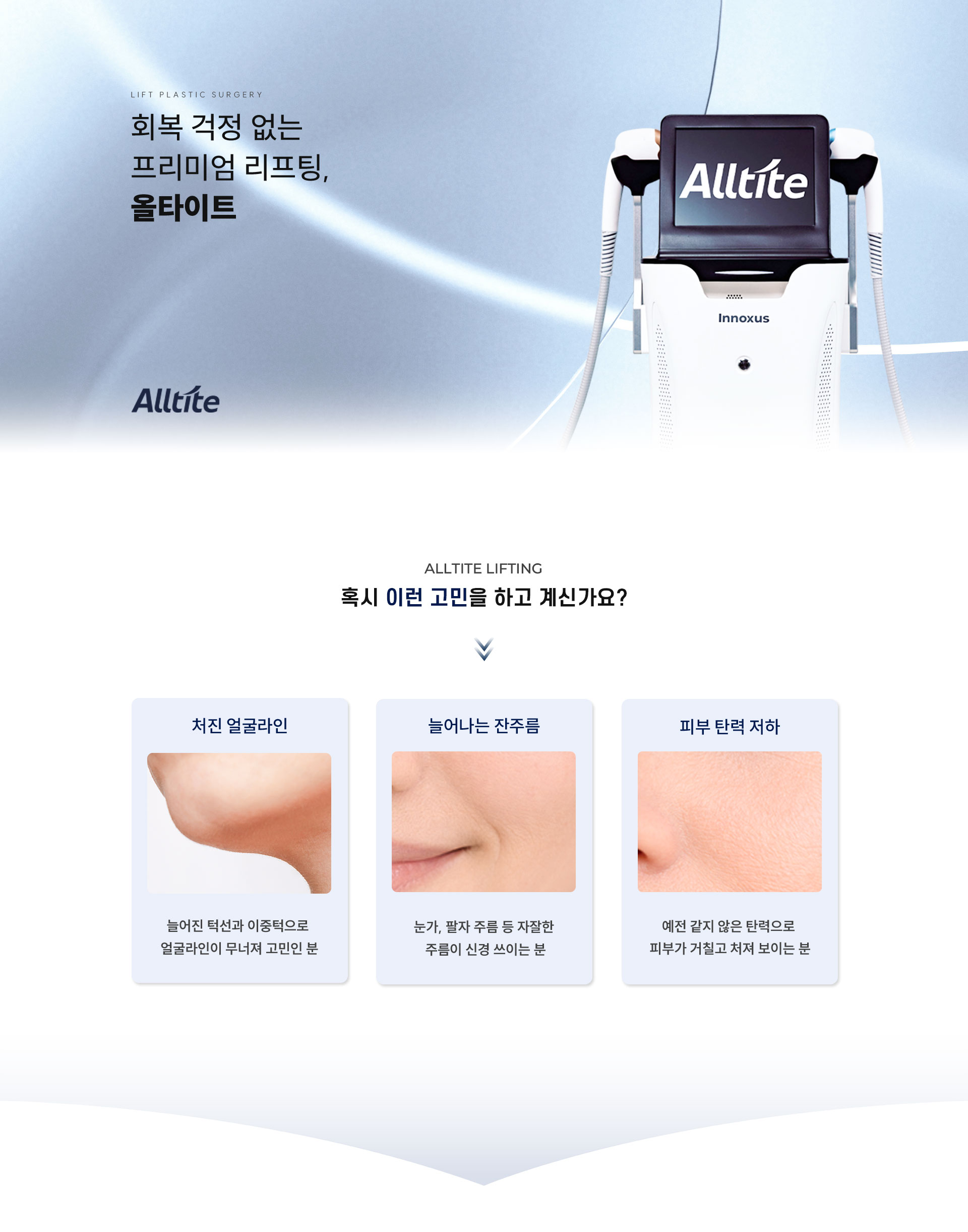 
	회복 걱정 없는 프리미엄 리프팅, 올타이트
	1. ALLTITE LIFTING 올타이트 리프팅은 어떤 얼굴 고민을 가진 사람이 받아야 할까요?
	처진 얼굴 라인: 늘어진 턱선과 이중턱으로 얼굴 윤곽이 무너져 고민인 분
	피부 탄력 저하: 예전 같지 않은 탄력으로 피부가 푸석하고 처져 보이는 분
	늘어나는 잔주름: 눈가, 팔자, 목 주름 등 자잘한 주름이 신경 쓰이는 분
	