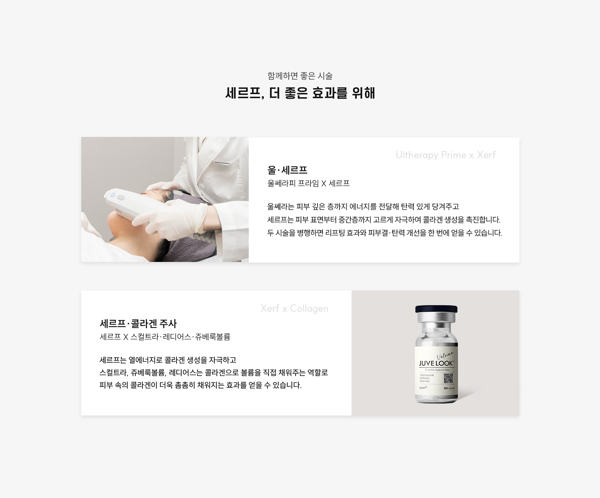 
	7.세르프와 함께하면 좋은 병행 시술은?
	1) 울쎄라피 프라임(Ultherapy Prime) + 세르프(Xerf) = '울세르프'
	울쎄라는 피부 깊은 층까지 에너지를 전달해 탄력 있게 당겨주고, 세르프는 피부 표면부터 중간층까지 고르게 자극하여 콜라겐 생성을 촉진합니다.
	두 시술을 함께 진행하면 리프팅 효과와 피부결·탄력 개선을 한 번에 얻을 수 있습니다.

	2)세르프(Xerf) + 스컬트라 / 쥬베룩볼륨 / 레디어스
	세르프는 열에너지로 콜라겐 생성을 자극하고 스컬트라, 쥬베룩볼륨, 레디어스는 콜라겐으로 볼륨을 직접 채워주는 역할
	피부 속을 콜라겐이 더욱 촘촘히 채워지는 효과를 얻을 수 있습니다.
	