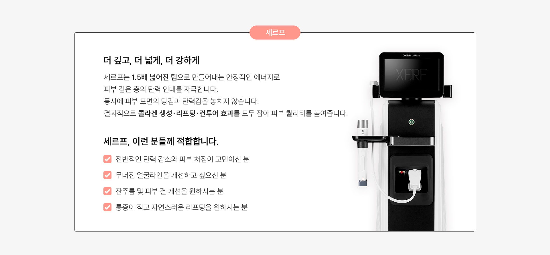 
	세르프: 더 깊고, 더 넓게, 더 강하게
	세르프는 1.5배 넓어진 팁으로 넓은 부위를 짧은 시간 안에 효과적으로 리프팅하며, 콜라겐 재생을 촉진하는 동시에 즉각적인 리프팅 효과까지 구현합니다.
	넓은 팁이 만들어내는 안정적인 에너지 분포는 피부 깊은 층의 탄력 인대를 자극하면서도 피부 표면의 당김과 탄력감을 놓치지 않습니다.
	결과적으로, 세르프는 콜라겐 생성과 리프팅 그리고 컨투어 효과까지 모두 잡아 피부 퀄리티를 높여주는 리프팅입니다.
	추천 대상:
	1.전반적인 탄력 감소와 피부 처짐이 고민이신 분
	2.무너진 얼굴라인을 개선하고 싶으신 분
	3.잔주름 및 피부 결 개선을 원하시는 분
	4.통증이 적고 자연스러운 리프팅을 원하시는 분
	