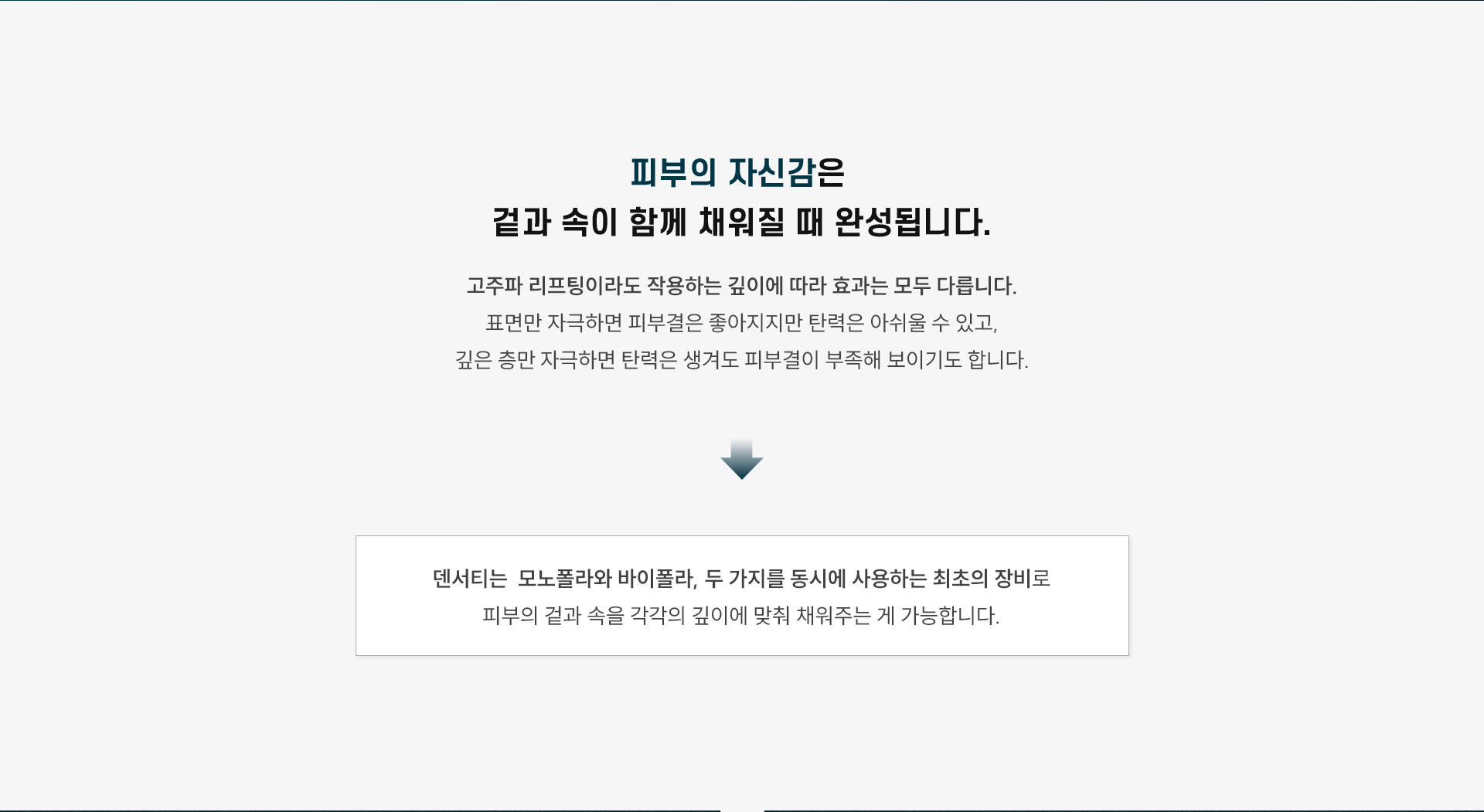 
	1.피부의 자신감은 어떤 순간에 완성되나요?
	피부의 자신감은 겉과 속이 함께 채워질 때 완성됩니다
	고주파 리프팅이라도 작용하는 깊이에 따라 효과는 모두 다릅니다.
	표면만 자극하면 피부결은 좋아지지만 탄력은 아쉬울 수 있고,
	깊은 층만 자극하면 탄력은 생겨도 피부결이 부족해 보이기도 합니다.
	덴서티의 하이팁은 모노폴라와 바이폴라, 두 가지를 동시에 사용하는 최초의 팁으로
	피부의 겉과 속을 각각의 깊이에 맞춰 채워주기 때문에 전반적인 피부 퀄리티가 올라가고, 얼굴선과 탄력도 자연스럽게 정돈됩니다.
	