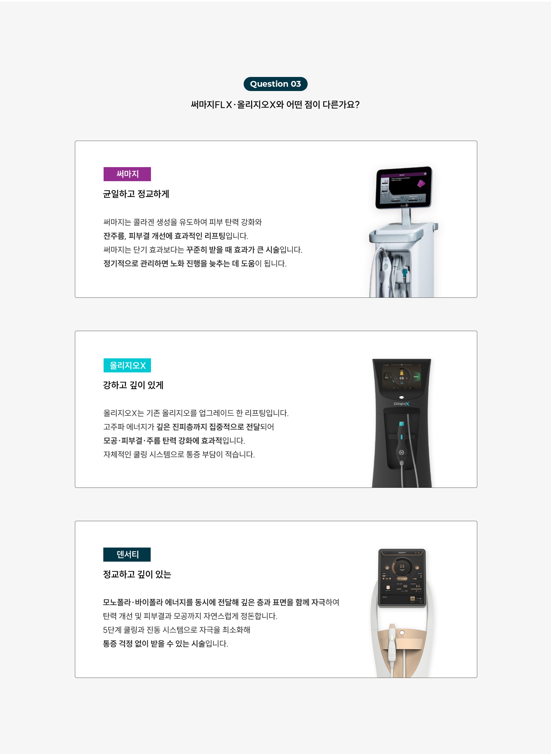 
	5.써마지FLX, 올리지오X와 어떤 게 다른가요?
	1)써마지는 ‘균일하고 정교하게’
	써마지는 콜라겐 생성을 유도하여 피부 탄력 강화와 잔주름, 피부결 개선에 효과적인 리프팅입니다.
	써마지는 단기 효과보다는 꾸준히 받을 때 효과가 큰 시술입니다.
	정기적으로 관리하면 노화 진행을 늦추는 데 도움이 됩니다.

	2)올리지오X는 강하고 깊이 있게
	올리지오X는 기존 올리지오를 업그레이드한 리프팅입니다.
	고주파 에너지가 깊은 진피층까지 집중적으로 전달되어
	모공·피부결·주름 탄력 강화에 효과적입니다.
	자체적인 쿨링 시스템으로 통증 부담이 적습니다.

	3)덴서티는 정교하고 깊이 있는
	덴서티는 모노폴라·바이폴라 에너지를 동시에 전달해 깊은 층과 표면을 함께 자극하여
	탄력 개선 및 피부결과 모공까지 자연스럽게 정돈합니다.
	5단계 쿨링과 진동 시스템으로 자극을 최소화해
	민감 피부도 부담이 적고 다운타임이 거의 없습니다.
	