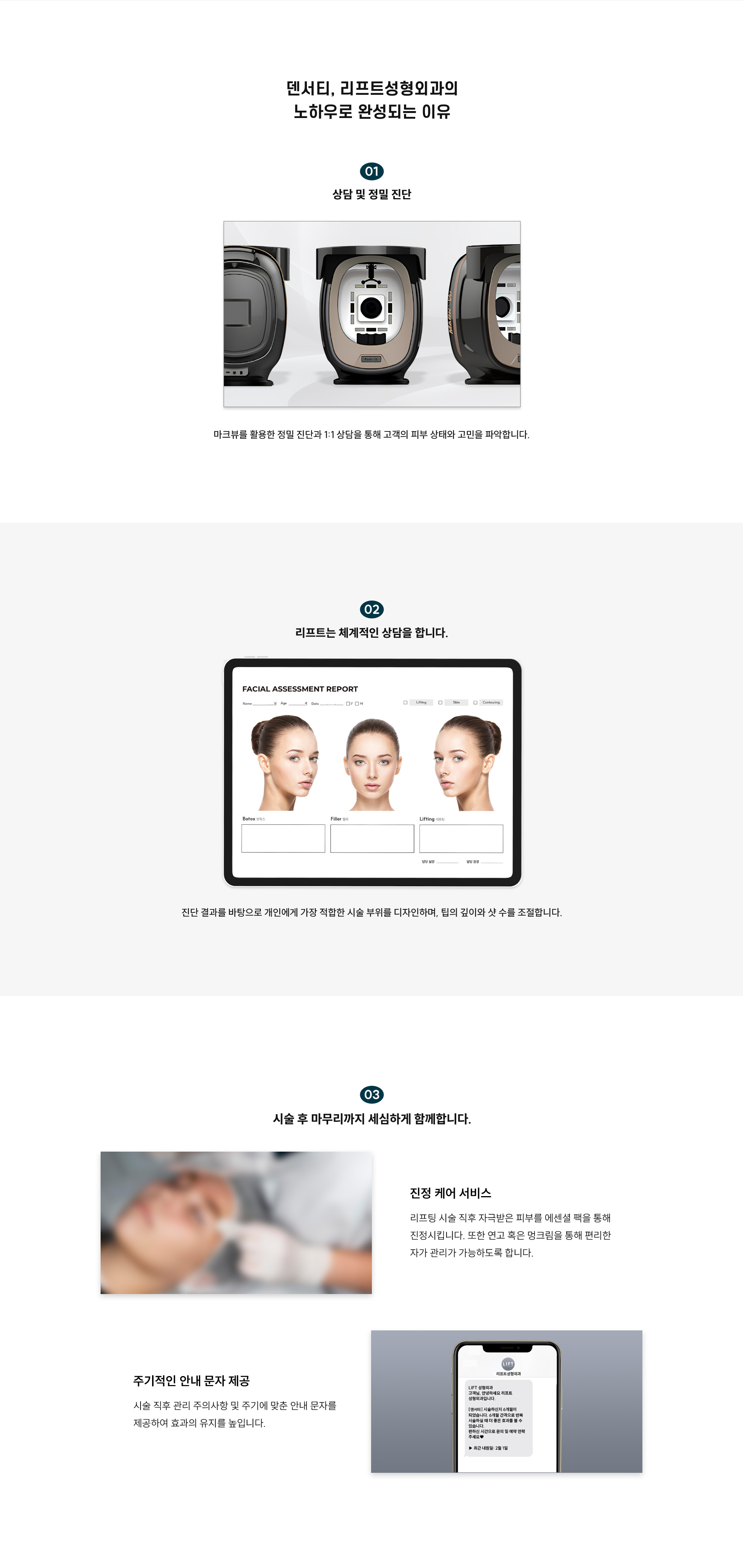 
	6.덴서티 리프트성형외과의 노하우로 완성되는 이유는?
	1) 상담 및 정밀 진단:
	마크뷰를 활용한 정밀 진단과 1:1 상담을 통해 고객의 피부 상태와 고민을 파악합니다.
	2) 리프트는 체계적인 상담을 합니다.
	진단 결과를 바탕으로 개인에게 가장 적합한 시술 부위를 디자인하며, 팁의 깊이와 샷 수를 조절합니다.
	3) 시술 후 마무리까지 세심하게 함께합니다.
	-진정 케어 서비스:리프팅 시술 후 자극받은 피부를 에센셜 팩을 통해 진정시킵니다. 또한 연고와 멍크림을 통해 편리한 자가 관리가 가능하도록 합니다.
	-주기적인 안내 문자 제공:시술 직후 관리 주의사항 및 주기에 맞춘 안내 문자를 제공하여 효과의 유지를 높입니다.
	