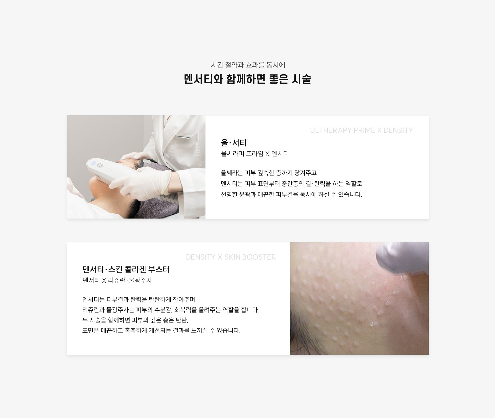 
	7.덴서티와 함께하면 좋은 시술은?
	1.울쎄라피 프라임(Ultherapy Prime) + 덴서티(DENSITY) = ‘울써티’
	울쎄라는 피부 깊숙한 층까지 당겨주고
	덴서티는 피부 표면부터 중간층의 결·탄력을 개선하는 역할로
	선명한 윤곽과 매끈한 피부결을 동시에 개선하실 수 있습니다.

	2.덴서티(DENSITY) + 스킨, 콜라겐부스터(리쥬란, 물광주사)
	덴서티는 피부결과 탄력을 탄탄하게 잡아주며,
	리쥬란과 물광주사는 피부의 수분감, 회복력을 올려주는 역할을 합니다.
	두 시술을 함께하면 피부의 깊은 층은 탄탄해지고,
	표면은 매끈하고 촉촉하게 개선되는 결과를 느끼실 수 있습니다.
	