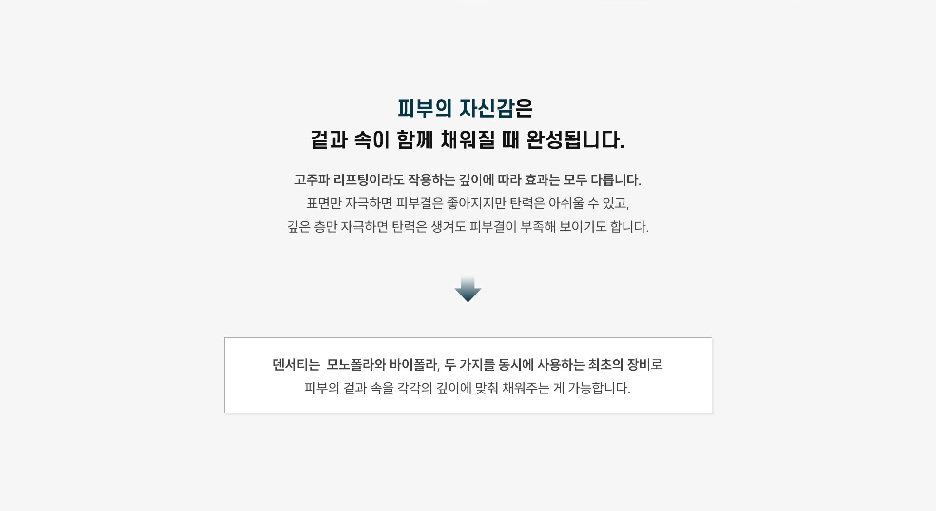
	피부의 자신감은 어떤 순간에 완성되나요?
	피부의 자신감은 겉과 속이 함께 채워질 때 완성됩니다
	고주파 리프팅이라도 작용하는 깊이에 따라 효과는 모두 다릅니다.
	표면만 자극하면 피부결은 좋아지지만 탄력은 아쉬울 수 있고, 깊은 층만 자극하면 탄력은 생겨도 피부결이 부족해 보이기도 합니다.
	덴서티의 하이팁은 모노폴라와 바이폴라, 두 가지를 동시에 사용하는 최초의 팁으로 피부의 겉과 속을 각각의 깊이에 맞춰 채워주기 때문에 전반적인 피부 퀄리티가 올라가고, 얼굴선과 탄력도 자연스럽게 정돈됩니다.
	