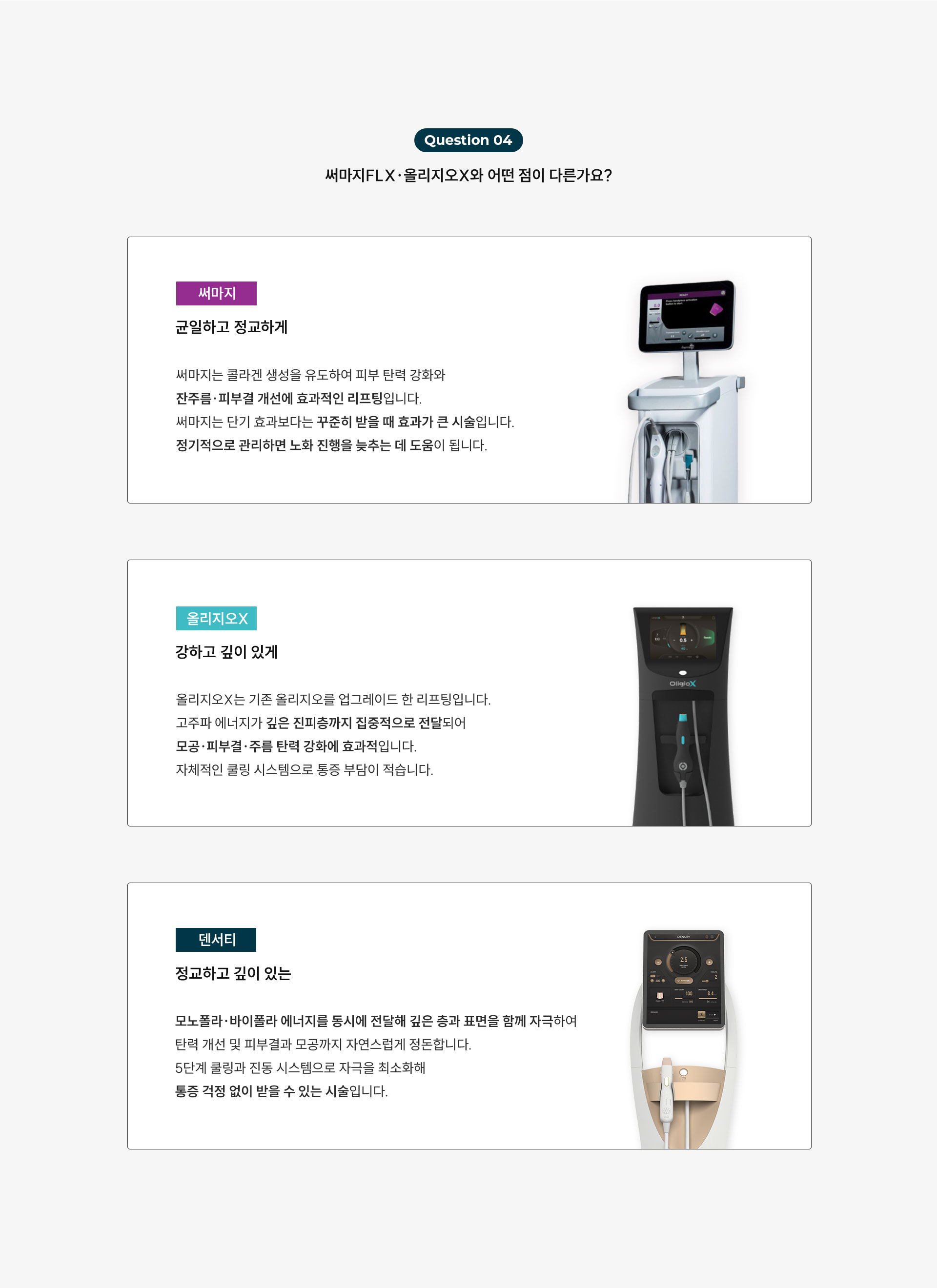 
	써마지FLX, 올리지오X와 어떤 게 다른가요?
	1)써마지는 '균일하고 정교하게'
	써마지는 콜라겐 생성을 유도하여 피부 탄력 강화와 잔주름, 피부결 개선에 효과적인 리프팅입니다.
	써마지는 단기 효과보다는 꾸준히 받을 때 효과가 큰 시술입니다.
	정기적으로 관리하면 노화 진행을 늦추는 데 도움이 됩니다.

	2)올리지오X는 강하고 깊이 있게
	올리지오X는 기존 올리지오를 업그레이드한 리프팅입니다.
	고주파 에너지가 깊은 진피층까지 집중적으로 전달되어 모공·피부결·주름 탄력 강화에 효과적입니다.
	자체적인 쿨링 시스템으로 통증 부담이 적습니다.

	3)덴서티는 정교하고 깊이 있는
	덴서티는 모노폴라·바이폴라 에너지를 동시에 전달해 깊은 층과 표면을 함께 자극하여 탄력 개선 및 피부결과 모공까지 자연스럽게 정돈합니다.
	5단계 쿨링과 진동 시스템으로 자극을 최소화해 민감 피부도 부담이 적고 다운타임이 거의 없습니다.
	