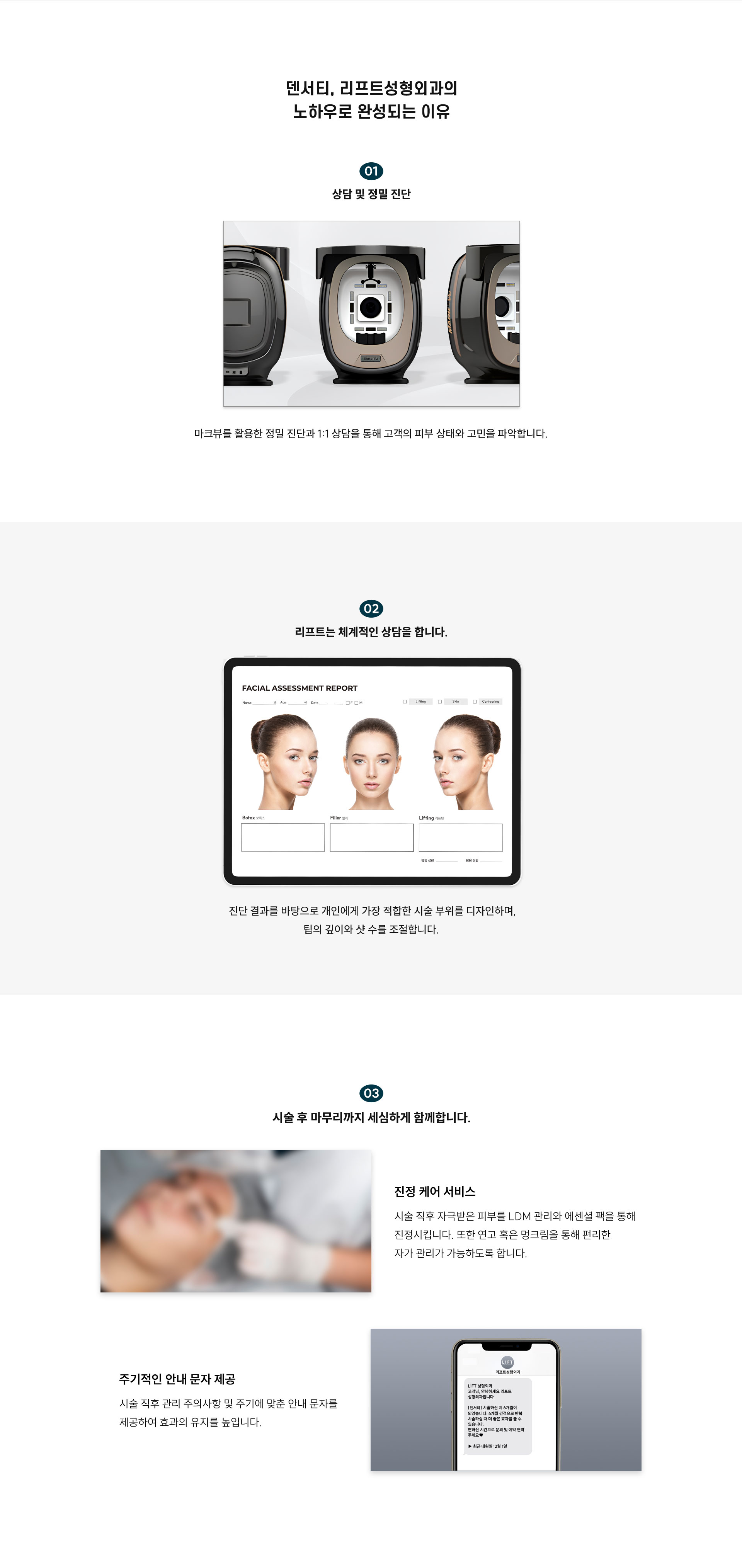 
	덴서티 리프트성형외과의 노하우로 완성되는 이유는?
	1) 상담 및 정밀 진단:
	마크뷰를 활용한 정밀 진단과 1:1 상담을 통해 고객의 피부 상태와 고민을 파악합니다.
	2) 리프트는 체계적인 상담을 합니다.
	진단 결과를 바탕으로 개인에게 가장 적합한 시술 부위를 디자인하며, 팁의 깊이와 샷 수를 조절합니다.
	3) 시술 후 마무리까지 세심하게 함께합니다.
	-진정 케어 서비스:리프팅 시술 후 자극받은 피부를 에센셜 팩을 통해 진정시킵니다. 또한 연고와 멍크림을 통해 편리한 자가 관리가 가능하도록 합니다.
	-주기적인 안내 문자 제공:시술 직후 관리 주의사항 및 주기에 맞춘 안내 문자를 제공하여 효과의 유지를 높입니다.
	