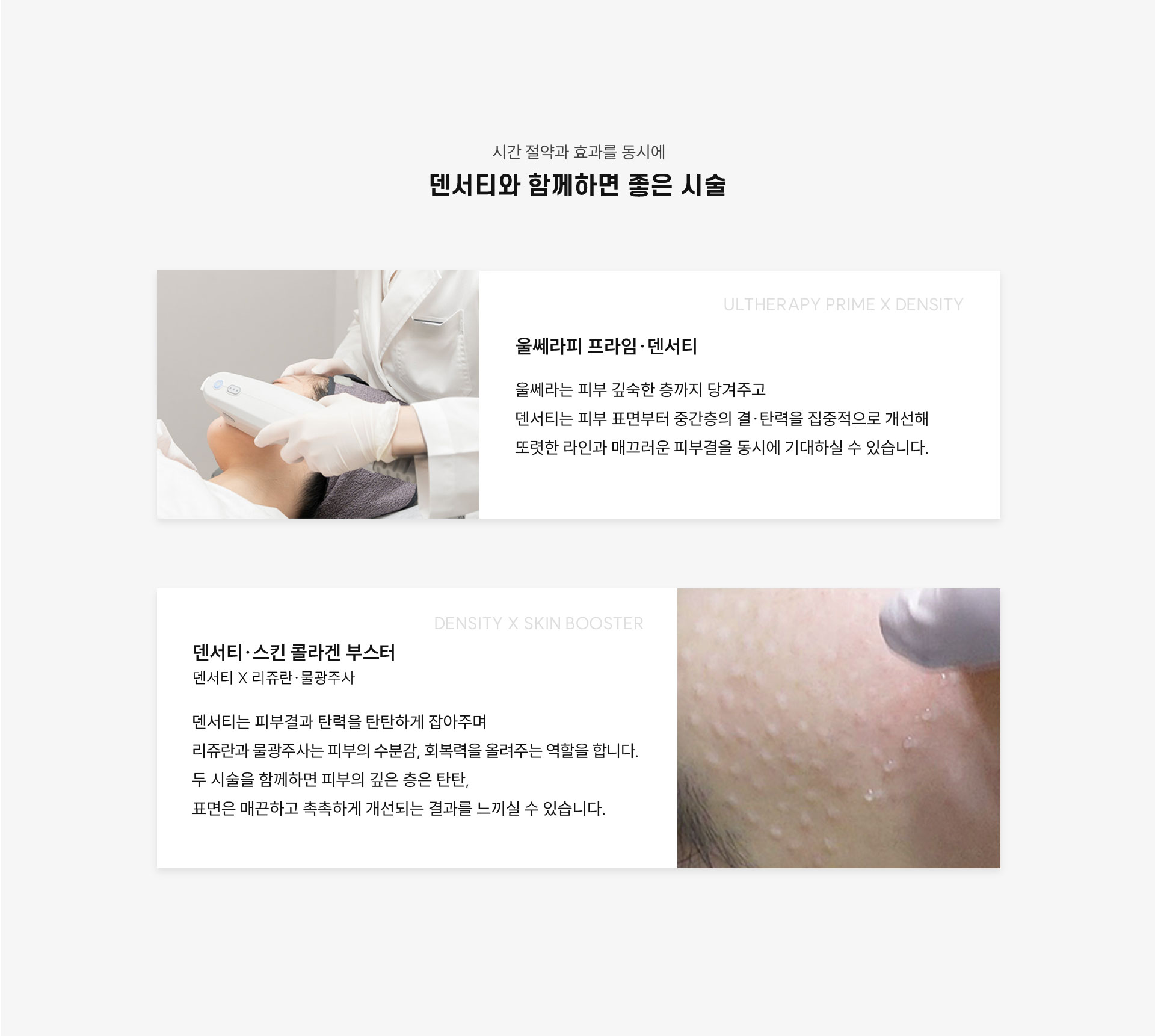 
	덴서티와 함께하면 좋은 시술은?
	1.울쎄라피 프라임(Ultherapy Prime) + 덴서티(DENSITY) = '울써티'
	울쎄라는 피부 깊숙한 층까지 당겨주고 덴서티는 피부 표면부터 중간층의 결·탄력을 개선하는 역할로 선명한 윤곽과 매끈한 피부결을 동시에 개선하실 수 있습니다.

	2.덴서티(DENSITY) + 스킨, 콜라겐부스터(리쥬란, 물광주사)
	덴서티는 피부결과 탄력을 탄탄하게 잡아주며, 리쥬란과 물광주사는 피부의 수분감, 회복력을 올려주는 역할을 합니다.
	두 시술을 함께하면 피부의 깊은 층은 탄탄해지고, 표면은 매끈하고 촉촉하게 개선되는 결과를 느끼실 수 있습니다.
	