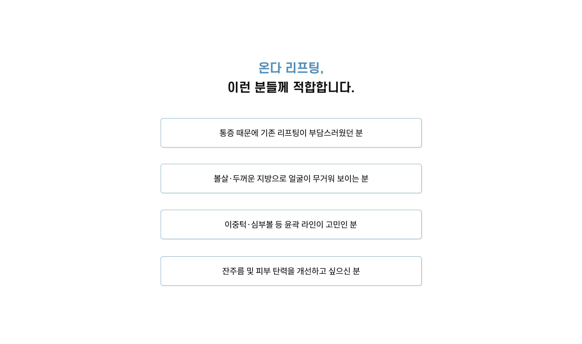 
	지방 때문에 흐려진 라인, 왜 온다로 해결해야 할까요?
	지방 슬리밍 효과: 깊은 지방층을 직접 자극해 지방량이 많은 부위를 정리하는 데 도움을 줍니다.
	피부 탄력 개선: 진피층까지 열을 전달해 콜라겐 생성이 활성화되면서 탄력 개선에 도움을 줍니다.
	잔주름 및 피부결 개선: 진피층을 자극해 잔주름 완화 및 피부결을 개선하는 데에 도움을 줍니다.
	
